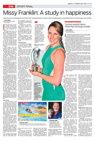 sport finalC10
gulfnews.com | Saturday, April 5, 2014 | Gulf News
Missy Franklin: A study in happiness
American swimming superstar thoroughly enjoying combining academia with sporting success
Kuala Lumpur
F
or swimming superstar
Melissa ‘Missy’ Frank-
lin, life is as saccharine
sweet as her American
teen sweetheart de-
meanour.
Her magnificent haul of six
gold medals at last summer’s
World Championships in Bar-
celona — a record for the event
— led to her winning the unof-
ficial Oscar of sport, the Lau-
reus World Sportswoman of the
Year Award, on March 26.
That was no mean feat, the
18-year-old having prevailed
over strong competition from
the likes of Serena Williams,
the finest tennis player on the
planet and one of the greatest
in history.
Little wonder, then, that
Franklin resembled a child at
Christmas both on receiving
her award and in the build-up
to the prestigious ceremony.
Bubbly and incessantly smi-
ley and giggly, everything in
Franklin’s universe is, in her
own words, “awesome”, “in-
credible” or “unbelievable”,
and she treats journalists with
the same warmth and cheer-
fulness as she would her most
cherished friend.
Not even questions about the
chore of studying at college can
tarnish her utopian existence.
The 6ft 1ins Californian, who
is majoring in psychology at the
University of California, Berke-
ley, says the relentless grind of
academia, which she is pur-
suing while eschewing prize
money and endorsements as an
amateur, is “really great and so
much fun”.
Her admission becomes all
the more impressive (or sicken-
ing, depending on how cynical
you are) when you consider the
additional burden she carries
on her broad shoulders — that
of being an elite sportswoman.
Franklin, who shot to world-
wide prominence by winning
four gold medals at the Lon-
don 2012 Olympics, wakes up
at 5am every morning and
dives headlong into an exhaus-
tive and exhausting schedule
of classes, revision, swimming
and fitness work.
“It’s definitely a little hectic,
I don’t have much free time at
all,” she admits matter of factly
without a hint of regret, before
giggling girlishly as she recited
her repetitive and gruelling re-
gime.
Daily routine
“I wake up normally around
5am, train for two hours in
the morning, then I have class.
Then I come back and we have
weights for about an hour, then
we train for another two hours,
then I have class after that.
Then I have class after that,
then I have homework after
class. And then we get up and
repeat it next day. I go to bed at
9pm and we don’t even have a
TV in our dorm.”
“I love what I do so much and
every sacrifice seems so small,”
she added. “Everyone has to
sacrifice something, whether
it’s for your job or for school. It
teaches us so much about our-
selves if we are willing to give
up things and work hard to
reach our goals.”
For most top athletes with
super-sized egos to match their
voluminous talents, having to
deal with frugality of student
life would be simply unbearable
having been inured to sumptu-
ous hotel suites and haute cui-
sine.
Yet Franklin insists things
have not changed dramatically
since she won global sport-
ing recognition, apart from
the burgeoning attendances to
watch her in action at college
swim meets.
“It’s honestly not that differ-
ent to before,” she said. “It’s a
really normal experience and
really fun.”
One journalist present at
the pre-Laureus awards me-
dia briefing thought she would
probe for a chink in this epit-
ome of blissful contentment’s
armour.
Had she struggled to work
the washing machine, as the
retired American swimming
great Michael Phelps did in
his first year at university, she
asked?
Freshman blues
“I’ve had the same struggles
as every freshman at college,
living alone,” Franklin replied,
with a trademark flurry of
laughs.
“Being away from home,
being away from your family,
eating dorm food and cafete-
ria food all the time, doing
your laundry for first time,
it’s all part of the experi-
ence.
“That’s exactly why I
wanted to go to college, to
get those experiences. My
roommate is a freshman on
the team and we’ve become
best friends. It’s just like a
roomie match in heaven. It’s
been really great, so much
fun and I’ve already made
friends on the team that
I know I am going to have
my whole life, which is
why I’m doing it.”
Yet while she por-
trays herself as an or-
dinary teenager, Frank-
lin would not be one of
the greatest swimmers in
the world if she did not pos-
sess an extraordinary com-
petitive instinct.
“I think one thing I’ve re-
alised through swimming is I
am able to flick a switch,” she
said. “And that’s where I can
be really bubbly and really
happy and really excited but
when it is time to race, I know
it and I am able to really home
into what I am doing and fo-
cus on the event coming up. I
am still having fun while I am
doing that.
“But the sensation of being
in the zone is incredible and
that’s one reason we do our
sport, for that moment. [It’s
great] right before we race,
when you know you’ve put in
the work, know you’ve put in
the training, and you’re be-
hind the block and you’re just
ready.”
She went on: “That excite-
ment of feeling you can’t wait
to get out there and show eve-
ryone what you can do and
prove to yourself what you can
do, there’s no better feeling
than that. So that’s why I like to
smile before a race: To remind
myself to have fun and remind
myself why I am doing it.”
Franklin would be forgiven
for being crippled by fear at
the prospect of following the
strokes of genius achieved by
American swimming legends,
Phelps and Mark Spitz.
Yet she insists she is inspired
by their Olympic medal-win-
ning magnificence of the past
and is eager to create her own
legacy.
“I want to have my own
goals and aspirations,” she
said.
“Watching what these ath-
letes have done is absolutely
inspiring. I’d love to accom-
plish something like [what
they did] some day.
“My relationship with Mi-
chael is incredible. He’s of-
fered assistance and been
absolutely incredible. I feel
like it’s hard to be called
the female Michael Phelps.
Because there really is no
other Michael Phelps,
male or female.
“He’s so unique. What
anyone does would nev-
er be the way he did it.
“And it’s just so in-
credible to know that
he’s Michael Phelps. So
I always want to say I’m
the female Missy Frank-
lin and hopefully create
my own legacy.”
A meeting with Spitz, who
claimed a then-world record
seven gold medals in the pool
at the 1972 Olympic Games
(Phelps won one more at the
2008 Games), transformed
Franklin into a starstruck teen
meeting her pop idol.
Of her encounter ahead
of the Laureus World Sport
Awards, she said: “I met Mark
Spitz in the elevator yester-
day morning. And he was
like, ‘Missy?’ and I was like.
‘Yeah?’.
“I didn’t recognise him
without the moustache. He
was like, ‘I’m Mark Spitz’. I
was like, ‘Oh my gosh, do you
know how cool you are?’. And
I totally fan-girled.”
Under her coach Teri Mc-
Keever — she ended her ten-
year association with former
mentor Todd Schmitz last
year — Franklin insists she
has “room for improvement”
despite her Barcelona heroics.
Live in the present
But she says her thoughts
have not yet turned to the 2016
Rio Olympics, revealing she
prefers to live in the present.
Furthermore, like Phelps, she
wants to transcend her sport.
She said: “He showed how
awesome it [swimming] is.
I’m a little biased but I think
it’s really incredible, not just
in terms of a sport, but also
in terms of safety. It’s getting
people to be water safe. That’s
one of my goals as an athlete
in this sport.
“I really want to raise
awareness about making chil-
dren water safe and getting
them involved in local swim
teams, whether they are doing
it competitively or just for fun.
“It’s a great way of meeting
new people. I‘ve learned so
much about myself from this
sport. It’s changed my life.”
Mature beyond her years,
Franklin is acutely aware that
a sporting career can be a brief
one, and therefore recognises
the need to focus on other
things in life.
Biggest goal is to be a mum
“One of my biggest goals
in life is to be a mum,” she
said. “I want to have a family
some day. I kind of know I am
meant to be a swimmer and I
know I am meant to be a mum
one day. I think it’s important
to have dreams and goals out-
side your sport.
“Although swimming is
such an important part of who
I am, it doesn’t define who I
am.
“That’s one of the things
sports can teach us. It can
show us about ourselves and
teach about ourselves, but it
doesn’t define ourselves.”
With such a wise head on
her young shoulders, allied to
her innate skill and work eth-
ic, Franklin is surely destined
for further greatness.
And whatever she does in
the future, it’s certain she will
be deliriously happy doing it.
By Euan Reedie, Deputy
Sports Editor
Kuala Lumpur
L
aureus World Sportswoman of the Year Missy Frank-
lin says the prestigious award means more to her than
winning a medal at a major competition.
Franklin said she was honoured just to be nominated for
the accolade alongside stellar sporting names such as tennis
ace Serena Williams, Russian pole vaulter Yelena Isinbayeva
and Jamaican sprint star Shelley-Ann Fraser.
The 18-year-old added that the ideals of Laureus, which
supports underprivileged youngsters through community-
based sports projects, matched her own.
She said: “All awards mean different things, but some-
thing like this can almost mean more than winning a medal
or achieving a best time. Coming from an organisation with
such similar values to myself and so many of the other
athletes here, it’s just such an honour to be recognised by
such a huge organisation that stands for the same things
as you do.
“Laureus is in 34 countries now and reached over a
million-and-a-half kids. That’s just unbelievable, using
sport to change the world.”
Franklin said she did not feel superior to her five fel-
low nominees, adding: “I think all the nominees in every
single category are amazing. I’ve spent hours Googling
them and reading their story. And it’s unbelievable what
all of these athletes have accomplished. So honestly, just
to be here, I am thrilled, I am just excited.”
The 18-year-old said she was particularly delighted to
be named alongside fellow American Williams in the nom-
inations.
“I grew up watching Serena play tennis,” she said. “Her
and her sister [Venus] are absolutely incredible. They have
done so much for their sport and sport in general. Serena is
such a great representation of what Laureus is all about –
using sport to change the world. All the things she does are
really incredible.”
‘Laureus award means
more than winning a medal’
By Euan Reedie
Deputy Sports Editor
Worth its weight in gold
Crowning
glory
■■ Missy Franklin
with the
Laureus World
Sportswoman of
the Year Award
at a ceremony in
Kuala Lumpur,
Malaysia, on
March 26.
The award is
considered the
unofficial Oscar
of sport.
Rex Features
Rex Features
Winning smile
■■ Franklin with the 200m
backstroke gold at the
World Championships in
Barcelona, in August last
year. She claimed a record
six gold medals at the event.
Rex Features
Going for gold
■■ The teenager won the 100m backstroke gold medal at the
2012 London Olympics, one of four successes she had there.
❝“I love what I do
so much and every
sacrifice seems so
small. Everyone
has to sacrifice
something,
whether it’s for
your job or for
school. It teaches
us so much about
ourselves if we are
willing to give up
things and work
hard to reach our
goals.”
Missy Franklin |
Swimmer
 