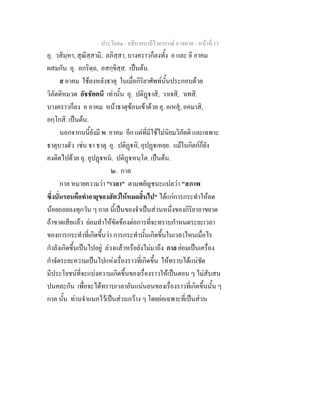 ประโยค๑ - อธิบายบาลีไวยากรณ์ อาขยาต - หน้าที่ 13 
อุ. วสิมฺหา, สุณิสฺสามิ, ลภิสฺสา, บางคราวก็ลงทั้ง อ และ อิ อาคม 
ผสมกัน อุ. อกริตฺถ, อสกฺขิสฺส. เป็นต้น. 
ส อาคม ใช้ลงหลังธาตุ ในเมื่อกิริยาศัพท์นั้นประกอบด้วย 
วิภัตติหมวด อัชชัตตนี เท่านั้น อุ. ปติฏฺฐาสิ, วาเจสิ, วเทสิ. 
บางคราวก็ลง อ อาคม หน้าธาตุซ้อนเข้าด้วย อุ. อเหสุํ, อคมาสิ, 
อกฺโกสิ. เป็นต้น. 
นอกจากนนี้ยังมี ห อาคม อีก แต่ที่มีใช้ไม่นิยมวิภัตติ และเฉพาะ 
ธาตุบางตัว เช่น ฐา ธาตุ อุ. ปติฏฺฐหิ, อุปฏฺฐเหยฺย. แม้ในกิตก์ก็ยัง 
คงติดไปด้วย อุ. อุปฏฺฐหนํ. ปติฏฺฐหนฺโต. เป็นต้น. 
๒. กาล 
กาล หมายความว่า "เวลา" ตามพยัญชนะแปลว่า "สภาพ 
ซึ่งบั่นรอนคือทำอายุของสัตว์ให้หมดสิ้นไป" ได้แก่การกระทำให้ลด 
น้อยถอยลงทุกวัน ๆ กาล นี้เป็นของจำเป็นส่วนหนึ่งของกิริยาอาขยาต 
ถ้าขาดเสียแล้ว ย่อมทำให้ขัดข้องต่อการที่จะทราบกำหนดระยะเวลา 
ของการกระทำที่เกิดขึ้นว่า การกระทำนั้นเกิดขึ้นในเวลาไหนเมื่อไร 
กำลังเกิดขึ้นเป็นไปอยู่ ล่วงแล้วหรือยังไม่มาถึง กาล ย่อมเป็นเครื่อง 
กำจัดระยะความเป็นไปแห่งเรื่องราวที่เกิดขึ้น ให้ทราบได้แน่ชัด 
มีประโยชน์ที่จะแบ่งความเกิดขึ้นของเรื่องราวให้เป็นตอน ๆ ไม่สับสน 
ปนคละกัน เพื่อจะได้ทราบเวลาอันแน่นอนของเรื่องราวที่เกิดขึ้นนั้น ๆ 
กาล นั้น ท่านจำแนกไว้เป็นส่วนกว้าง ๆ โดยย่อเฉพาะที่เป็นส่วน 
 