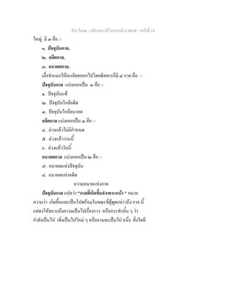 ประโยค๑ - อธิบายบาลีไวยากรณ์ อาขยาต - หน้าที่ 14 
ใหญ่ มี ๓ คือ :- 
๑. ปัจจุบันกาล. 
๒. อดีตกาล. 
๓. อนาคตกาล. 
เมื่อจำแนกให้ละเอียดออกไปโดยพิสดารก็มี ๘ กาล คือ :- 
ปัจจุบันกาล แบ่งออกเป็น ๓ คือ :- 
๑. ปัจจุบันแท้ 
๒. ปัจจุบันใกล้อดีต 
๓. ปัจจุบันใกล้อนาคต 
อดีตกาล แบ่งออกเป็น ๓ คือ :- 
๔. ล่วงแล้วไม่มีกำหนด 
๕. ล่วงแล้ววานนี้ 
๖. ล่วงแล้ววันนี้ 
อนาคตกาล แบ่งออกเป็น ๒ คือ :- 
๗. อนาคตแห่งปัจจุบัน 
๘. อนาคตแห่งอดีต 
ความหมายแห่งกาล 
ปัจจุบันกาล แปลว่า "กาลที่เกิดขึ้นจำเพาะหน้า " หมาย 
ความว่า เกิดขึ้นและเป็นไปพร้อมในขณะที่ผู้พูดกล่าวถึง กาล นี้ 
แสดงให้ทราบถึงความเป็นไปเรื่องราว หรือกระทำนั้น ๆ ว่า 
กำลังเป็นไป เพิ่งเป็นไปใหม่ ๆ หรือจวนจะเป็นไป อนึ่ง สิ่งใดที 
 