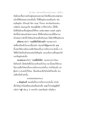 ประโยค๑ - อธิบายบาลีไวยากรณ์ อาขยาต - หน้าที่ 15 
เกิดมีและเป็นความจริงอยู่เสมอตามธรรมดาไม่เปลี่ยนแปลง กาล ของ 
กริยาที่ใช้แสดงอการของสิ่งนั้น ก็ใช้ปัจจุบันกาลเหมือนกัน เช่น 
จนฺทิมสุริยา ปริหรนฺติ ทิสา ภนฺเต วิโรจนา พระจันทร์และพระ- 
อาทิตย์ ท. ย่อมหมุนไป ส่องอยู่ซึ่งทิศ ท ให้สว่างไหว. นี่ก็เป็น 
สิ่งที่เกิดมีและเป็นอยู่เสมอมิได้ขาด แลเช่น สพฺเพ ภายนฺติ มจฺจุโน 
สัตว์ทั้งปวงย่อมกลัวต่อความตาย. นี่ก็เป็นหลักธรรมดาที่เป็นความ 
จริงเสมอว่า สัตว์ทั่วไปย่อมกลัวตายด้วยกันหมด จึงต้องใช้ปัจจุบันกาล. 
อดีตกาล แปลว่า "กาลที่เป็นไปล่วงแล้ว" หมายความว่า 
เกิดขึ้นเสร็จแล้วในเวลาเบื้องหลัง ก่อนหน้าที่ผู้พูดกล่าวถึง กาล 
นี้แสดงให้ทราบถึงความเป็นไปของเรื่องราวหรือการกระทำนั้น ๆ ว่า 
ได้เป็นไปเสร็จแล้วก่อนแต่จะถึงปัจจุบัน และมาถึงความสิ้นสุดลงไป 
เวลาปัจจุบันเท่านั้น. 
อนาคตกาล แปลว่า "กาลที่ยังไม่ถึง" หมายความว่า จักมา 
ถึงข้างหน้า คือจักเกิดขึ้นในเวลาข้างหน้าโนน กาล นี้แสดงให้ทราบ 
ถึงความเป็นไปของเรื่องราวหรือการกระทำนั้นๆ ว่า ยังไม่มาถึง แต่ 
ผู้กล่าว ๆ ล่วงหน้าไว้ก่อน. ซึ่งจะต้องมาถึงไม่วันใดก็วันหนึ่ง ต่าง 
แต่ช้าหรือเร็วเท่านั้น. 
ความหมายของกาล ๘ 
๑. ปัจจุบันแท้ หมายถึงเรื่องราวหรือการกระทำนั้น ๆกำลัง 
เป็นไปอยู่ ยังไม่เปลี่ยนแปลงเป็นอย่างอื่น กาล นี้ ท่านบัญญัติให้ 
แปลว่า "อยู่" เช่น อุ. ว่า มหาชโน มญฺจาติมญฺจํ อภิรุหิตฺวา 
 