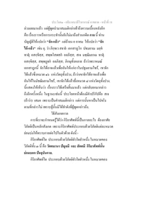 ประโยค๑ - อธิบายบาลีไวยากรณ์ อาขยาต - หน้าที่ 18 
ล่วงเลยมาแล้ว แต่ผู้พูดนำมาสมมติกล่าเท้าถึงความเบื้องหลังอีก 
คือ เรื่องราวหรือการกระทำนั้นยังไม่มาถึงส่วนอดีต กาล นี้ ท่าน 
บัญญัติให้แปลว่า "จัก-แล้ว" แต่ถ้าลง อ อาคม ให้แปลว่า "จัก 
ได้-แล้ว" เช่น อุ. ว่า ภิกฺขเว สจายํ เอกสาฏโก ปฐมยาเม มยฺหํ 
ทาตุํ อสกฺขิสฺส, สพฺพโสฬสกํ อลภิสฺส; สเจ มชฺฌิมยาเม ทาตุํ 
อสกฺขิสฺส, สพฺพฏฺฐกํ อลภิสฺส; ภิกษุทั้งหลาย ถ้าว่าพราหมณ์ 
เอกสาฎกนี้ จักได้อาจแล้วเพื่ออันให้แก่เราในปฐมยามไซร้, เขาจัก 
ได้แล้วซึ่งหมวด ๑๖ แห่งวัตถุทั้งปวง, ถ้าว่าเขาจักได้อาจแล้วเพื่อ 
อันให้ในมัชฌิมยามไซร้, เขาจักได้แล้วซึ่งหมวด ๘ แห่งวัตถุทั้งปวง. 
นี้แสดงให้เห็นว่า เรื่องราวได้เสร็จสิ้นมาแล้ว แต่กลับยกมากล่าว 
ถึงอีกครั้งหนึ่ง ในฐานะเช่นนี้ ประโยคหน้าต้องมีคำปริกัปคือ สเจ 
(ถ้าว่า) เสมอ เพราะเป็นคำสมมติกล่าว แต่การนั้นหาเป็นไปจริง 
ตามที่กล่าวไม่ เพราะผู้นั้นมิได้ทำดังที่ผู้พูดกล่าวถึง. 
วิธีสังเกตกาล 
การที่เราจะกำหนดรู้ได้ว่า กิริยาศัพท์นี้เป็นกาลอะไร ต้องอาศัย 
วิภัตติเป็นหลักสังเกต เพราะกิริยาศัพท์ประกอบด้วยวิภัตติแต่ละหมวด 
ย่อมบ่งให้ทราบกาลต่อไปในตัวด้วย ดังนี้:- 
กิริยาศัพท์ใด ประกอบด้วยวิภัตติตัวใดตัวหนึ่ง ในหมวดของ 
วิภัตติทั้ง ๓ นี้ คือ วัตตมานา ปัญจมี และ สัตตมี กิริยาศัพท์นั้น 
ย่อมบอก ปัจจุบันกาล. 
กิริยาศัพท์ใด ประกอบด้วยวิภัตติตัวใดตัวหนึ่ง ในหมวดของ 
 