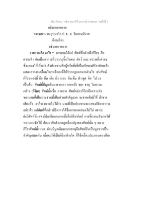 ประโยค๑ - อธิบายบาลีไวยากรณ์ อาขยาต - หน้าที่ 1 
อธิบายอาขยาต 
พระมหานาค อุปนาโค ป. ธ. ๙ วัดบรมนิวาส 
เรียบเรียง 
อธิบายอาขยาต 
อาขยาต คือ อะไร ? อาขยาตได้แก่ ศัพท์ที่กล่าวถึงกิริยา คือ 
ความทำ อันเป็นอาการที่ปรากฏขึ้นในคน สัตว์ และ สรรพสิ่งต่างๆ 
ซึ่งแสดงให้เห็นว่า ตัวประธานคือผู้หรือสิ่งที่เป็นเจ้าของกิริยาทำอะไร 
แสดงอาการเคลื่อนไหวหรือคงที่ให้ปรากฏออกมาอย่างไร เช่นศัพท์ 
กิริยาเหล่านี้ คือ ยืน เดิน นั่ง นอน กิน ดื่ม ทำ พูด คิด ไป มา 
เป็นต้น. ศัพท์นี้มีมูลเดิมมาจาก อา บทหน้า ขฺยา ธาตุ ในความ 
กล่าว (กิริยา) ศัพท์นั้นชื่อ อาขยาต ศัพท์กล่าวกิริยาคือความทำ 
ของนามที่เป็นประธานนี้เป็นส่วนสำคัญมาก จะขาดเสียมิได้ ถ้าขาด 
เสียแล้ว เราก็จะทราบไม่ได้ว่า นามที่เป็นประธานจะแสดงกิริยาอาการ 
อย่างไร แต่ศัพท์ที่กล่าวกิริยาหาได้ชื่ออาขยาตเสมอไปไม่ เพราะ 
ยังมีศัพท์ที่แสดงกิริยาอีกแผนกหนึ่งคือกิริยากิตก์ การที่เราจะสังเกตให้ 
ทราบแน่ชัดได้ ต้องอาศัยสังเกตดูเครื่องปรุงของศัพท์นั้น ๆ เพราะ 
กิริยาศัพท์ทั้งหมด ย่อมมีมูลเดิมมาจากธาตุคือศัพท์อันเป็นมูลรากเป็น 
สำคัญเสมอกัน เมื่อจะให้เป็นกิริยาฝ่ายใด ก็ใช้เครื่องประกอบของฝ่าย 
 