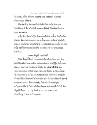 ประโยค๑ - อธิบายบาลีไวยากรณ์ อาขยาต - หน้าที่ 19 
วิภัตติทั้ง๓ นี้ คือ ปโรกขา หิยัตตนี และ อัชชัตตนี กิริยาศัพท์ 
นั้น ย่อมบอก อดีตกาล. 
กิริยาศัพท์ใด ประกอบด้วยวิภัตติตัวใดตัวหนึ่ง ในหมวด 
วิภัตติทั้ง ๒ นี้ คือ ภวิสสันติ และกาลาติปัตติ กิริยาศัพท์นั้น ย่อม 
บอก อนาคตกาล. 
หนึ่ง ถ้าจะสังเกตให้รู้ละเอียดตลอดไปถึงกาลทั้ง ๘ อันเป็นส่วน 
พิสดาร ซึ่งแยกขยายออกมาจากกาลทั้ง ๓ นอกจากสังเกตวิภัตติแล้ว 
ยังต้องอาศัยสังเกตคำแปลดังทีท่านจัดไว้ประจำเฉพาะกาลนั้น ๆ อีกต่อ 
หนึ่ง ดังที่ได้อธิบายมาแล้วแต่ต้น ตอนที่กล่าวถึงความหมายของ 
กาลทั้ง ๘. 
กาลของปัญจมี และสัตตมี 
วิภัตติทั้ง ๒ นี้ ไม่บ่งว่าบอกกาลอะไรลงไปแน่นอน และท่าน 
ก็มิได้จัดลงในกาลแผนกไหน แต่ตามมติของอาจารย์ผู้รู้บาลีทั้งหลาย 
เห็นควรสงเคราะห์วิภัตติทั้ง ๒ นี้ลงใน ปัจจุบันกาลใกล้อนาคต 
โดยอาศัยสังเกตคำแปลเป็นหลัก เพราะคำแปลของ ๒ วิภัตตินี้บ่งมุ่ง 
ไปในอนาคตกาล ยังไม่ลงมือทำลงไปทีเดียว แต่ก็จวนจะทำอยู่แล้ว 
ซึ่งหวังได้ว่าจะต้องทำต่อไปในกาลข้างหน้า ในวิภัตติทั้ง ๒ นี้ ปัญจมี 
บอกความ ๓ อย่าง คือ ความบังคับ ได้แก่การสั่ง การบัญชา 
หรือบงการให้ทำสิ่งใดสิ่งหนึ่งโดยเด็ดขาด จะทำอย่างอื่นไม่ได้ ท่าน 
บัญญัติให้แปลว่า "จง" อุ. ว่า ธนุํ อาหร สเร อาหร เจ้าจง 
นำมาซึ่งธนู เจ้าจงนำมาซึ่งลูกศร ท. 
 