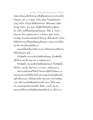ประโยค๑ - อธิบายบาลีไวยากรณ์ อาขยาต - หน้าที่ 22 
โดยตรง คือตนเองซึ่งเป็นประธานเป็นผู้รับผลของการกระทำของกิริยา 
ด้วยตนเอง เช่น อุ. ว่า สูเทน โอทโน ปริยเต ข้าวสุกอันพ่อครัว 
หุงอยู่ โอทโน (ข้าวสุก) ซึ่งเป็นตัวประธาน ได้รับผลของ ปจิยเต 
(หุงอยู่) โดยตรง ส่วน สูเทน เป็นผู้ทำให้เกิดผลคือหุง ผู้ถูกหุง 
คือ โอทโน จึงได้รับผลคือถูกหุงด้วยตนเอง. นี้เป็น อุ. สำหรับ 
กัมมวาจก ส่วน เหตุกัมมาวาจก อุ. ว่า สามิเกน สูเทน โอทโน 
ปาจาปิยเต ข้าวสุกอันนายยังพ่อครัวให้หุงอยู่. นี้ก็เช่นเดียวกัน โอทโน 
ซึ่งเป็นตัวประธานได้รับผลคือถูกหุงด้วยตนเอง. ส่วนภาววาจกไม่ต้อง 
กล่าวถึง เพราะเป็นธาตุไม่มีกรรม. 
บทเหล่านี้มีหน้าที่บอกให้ทราบวาจก ดังที่ท่านกำหนดไว้ในส่วน 
ที่เป็นไปโดยมาก ดังนี้ :- 
กิริยาศัพท์ใด ประกอบด้วยวิภัตติฝ่ายปรัสสบท กิริยาศัพท์นั้น 
เป็นได้ ๒ วาจก คือ กัตตุวาจก ๑ เหตุกัตตุวาจก ๑. 
กิริยาศัพท์ใด ประกอบด้วยวิภัตติฝ่ายอัตตโนบท กิริยาศัพท์นั้น 
เป็นได้ ๓ วาจก คือ กัมมวาจก ๑ ภาววาจก ๑ เหตุกัมมวาจก ๑. 
ที่ท่านวางหลักเกณฑ์ไว้เช่นนี้ ถือเอาส่วนที่เป็นไปโดยมาก จะ 
กำหนดแน่นอนลงไปทีเดียวไม่ได้ เพราะกฎทุกอย่างย่อมมีข้อยกเว้น 
อยู่บ้างเป็นธรรมดา แต่มีโดยส่วนน้อย เช่นบางคราว ประโยคกัตตุ- 
วาจก ใช้ประกอบวิภัตติฝ่ายอัตตโนบทก็มี เช่น อุ. ปิยโต ชายเต 
ภยํ ความกลัวย่อมเกิดจากของที่รัก เป็นต้น บางครั้ง ประโยค 
กัมมวาจากใช้ประกอบวิภัตติฝ่ายปรัสสบทก็มี เช่น อุ. สทิโส เม น 
 