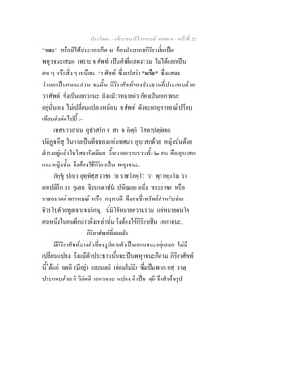 ประโยค๑ - อธิบายบาลีไวยากรณ์ อาขยาต - หน้าที่ 25 
"และ" หรือมิได้ประกอบก็ตาม ต้องประกอบกิริยานั้นเป็น 
พหุวจนะเสมอ เพราะ จ ศัพท์ เป็นคำที่แสดงรวม ไม่ได้แยกเป็น 
คน ๆ หรือสิ่ง ๆ เหมือน วา ศัพท์ ซึ่งแปลว่า "หรือ" ซึ่งแสดง 
ว่าแยกเป็นคนละส่วน ฉะนั้น กิริยาศัพท์ของประธานที่ประกอบด้วย 
วา ศัพท์ ซึ่งเป็นเอกวจนะ ถึงแม้ว่าหลายตัว ก็คงเป็นเอกวจนะ 
อยู่นั่นเอง ไม่เปลี่ยนแปลงเหมือน จ ศัพท์ ดังจะยกอุทาหรณ์เปรียบ 
เทียบดังต่อไปนี้ :- 
เทสนาวสาเน อุปาสโก จ สา จ อิตฺถี โสตาปตฺติผเล 
ปติฏฺฐหึสุ ในกาลเป็นที่จบลงแห่งเทศนา อุบาสกด้วย หญิงนั้นด้วย 
ดำรงอยู่แล้วในโสดาปัตติผล. นี้หมายความรวมทั้ง ๒ คน คือ อุบาสก 
และหญิงนั้น จึงต้องใช้กิริยาเป็น พหุวจนะ. 
ภิกฺขุํ ปเนว อุทฺทิสฺส ราชา วา ราชโภคฺโว วา พฺราหฺมโณ วา 
คหปติโก วา ทูเตน จีวรเจตาปนํ ปหิเณยฺย อนึ่ง พระราชา หรือ 
ราชอมาตย์ พราหมณ์ หรือ คฤหบดี พึงส่งซึ่งทรัพย์สำหรับจ่าย 
จีวรไปด้วยทูตเจาะจงภิกษุ. นี้มิได้หมายความรวม แต่หมายคนใด 
คนหนึ่งในคนที่กล่าวถึงเหล่านั้น จึงต้องใช้กิริยาเป็น เอกวจนะ. 
กิริยาศัพท์ที่ตายตัว 
มีกิริยาศัพท์บางตัวที่คงรูปตายตัวเป็นเอกวจนะอยู่เสมอ ไม่มี 
เปลี่ยนแปลง ถึงแม้ตัวประธานนั้นจะเป็นพหุวจนะก็ตาม กิริยาศัพท์ 
นี้ได้แก่ อตฺถิ (มีอยู่) และนตฺถิ (ย่อมไม่มี) ซึ่งเป็นพวก อสฺ ธาตุ 
ประกอบด้วย ติ วิภัตติ เอกวจนะ แปลง ติ เป็น ตฺถิ จึงสำเร็จรูป 
 