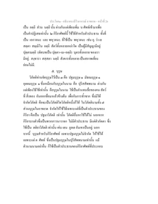 ประโยค๑ - อธิบายบาลีไวยากรณ์ อาขยาต - หน้าที่ 26 
เป็น อตฺถิ ส่วน นตฺถิ นั้น ต่างกันแต่เพียงเพิ่ม น ศัพท์เข้ามาเพื่อ 
เป็นคำปฏิเสธเท่านั้น ๒ กิริยาศัพท์นี้ ใช้ได้สำหรับตัวประธาน ทั้งที่ 
เป็น เอกวจนะ และ พหุวจนะ. ที่ใช้เป็น พหุวจนะ เช่น อุ. ว่า เย 
สตฺตา สญฺญิโน อตฺถิ สัตว์ทั้งหลายเหล่าใด เป็นผู้มีสัญญามีอยู่ 
ปุตฺตามตฺถิ (ตัดบทเป็น ปุตฺตา=เม=อตฺถิ) บุตรทั้งหลาย ของเรา 
มีอยู่. สงฺขารา สสฺสตา นตฺถิ สังขารทั้งหลาย เป็นสภาพเที่ยง 
ย่อมไม่มี. 
๕. บุรุษ 
วิภัตติท่านจัดบุรุษไว้เป็น ๓ คือ ปฐมบุรุษ ๑ มัธยมบุรุษ ๑ 
อุตตมบุรุษ ๑ ซึ่งเหมือนกับบุรุษในนาม คือ ปุริสสัพพนาม ต่างกัน 
แต่เพียงวิธีใช้เท่านั้น คือบุรุษในนาม ใช้เป็นคำแทนชื่อของคน สัตว์ 
ที่ สิ่งของ อันออกชื่อมาแล้วข้างต้น เพื่อกันการซ้ำซาก ซึ่งมิได้ 
จำกัดวิภัตติ คือจะเป็นวิภัตติใดวิภัตติหนึ่งก็ได้ ในวิภัตตินามทั้ง ๗ 
ส่วนบุรุษในอาขยาต จำกัดให้ใช้ได้เฉพาะแต่ที่เป็นตัวประธานของ 
กิริยา คือเป็น ปฐมาวิภัตติ เท่านั้น วิภัตติอื่นหาใช้ได้ไม่ นอกจาก 
กิริยาบางตัวซึ่งเป็นพวกภาวนาวาจก ไม่มีตัวประธาน มีแต่ตัวกัตตา ซึ่ง 
ใช้เป็น ตติยาวิภัตติ เท่านั้น เช่น เตน ภูยเต อันเขาเป็นอยู่. นอก 
จากนี้ บุรุษสำหรับกิริยาศัพท์ เฉพาะปฐมบุรุษไม่จำกัด ให้ใช้ได้ 
เฉพาะแต่ ต ศัพท์ ซึ่งเป็นปฐมบุรุษในปุริสัพพนามเท่านั้น แม้ 
ตัวนามนามอย่าอื่น ก็ใช้เป็นตัวประธานของกิริยาศัพท์ที่ประกอบ 
 