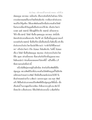 ประโยค๑ - อธิบายบาลีไวยากรณ์ อาขยาต - หน้าที่ 28 
มัธยมบุรุษ เอกวจนะ เหมือนกัน เป็นการส่องถึงกันในตัวเอง ถึงใน 
การแปลภาคมคธเป็นภาคไทยก็เช่นเดียวกัน การที่จะหาตัวประธาน 
ของกิริยาให้ถูกต้อง ก็ต้องอาศัยสังเกตกิริยาซึ่งประกอบด้วยวิภัตติ 
จึงสามารถที่จะเข้าใจบุรุษซึ่งเป็นประธานได้ เช่น เห็นประโยคว่า 
นาสฺส มคฺคํ ทสฺสามิ ก็ต้องดูที่กิริยา คือ ทสฺสามิ แล้วจะทราบ 
ได้ว่า เป็น สฺสามิ วิภัตติ ซึ่งเป็น อุตตมบุรุษ เอกวจนะ ต่อนั้นจึง 
คิดหาตัวประธานที่จะตรงกัน ก็จะได้ อหํ ซึ่งเป็นทั้งบุรุษและวจนะก็ 
ลงรอยกันกับ ทสฺสามิ ซึ่งเป็นกิริยา เมื่อเป็นเช่นนั้น จึงต้องขึ้น อหํ เป็น 
ตัวประธานในประโยค จึงแปลได้ความว่า "เราจักไม่ให้ซึ่งทางแก่ 
เขา" หรือประโยคว่า อิโต นิกฺขมถ ก็เช่นเดียวกัน ในที่นี้ นิกฺขมถ 
เป็น ถ วิภัตติ ซึ่งเป็นมัธยมบุรุษ พหุวจนะ ตัวประธานในประโยค 
ก็คือ ตุมฺเห (ท่านทั้งหลาย) ซึ่งตรงกันกับกิริยาทั้งบุรุษและวจนะ 
จึงต้องแปลว่า "ท่านทั้งหลายจงออกไปจากที่นี้" แม้ในที่อื่น ๆ ก็ 
พึงทราบตามนับที่กล่าวนี้. 
อนึ่ง ยังมีข้อยุ่งยากอยู่บ้างเล็กน้อย สำหรับกิริยาศัพท์ที่เป็น 
ปฐมบุรุษ เพราะศัพท์กิริยาที่ประกอบด้วยวิภัตติฝ่ายบุรุษนี้ไม่มีจำกัด 
แม้ท่านจะกำหนดว่า ต ศัพท์ ก็ยังถือเป็นเกณฑ์แน่นอนไม่ได้ จึง 
ต้องกำหนดอย่างกว้าง ๆ เพียงว่า นอกจาก ตุมฺห และ อมฺห ศัพท์ 
แล้ว ใช้เป็นตัวประธานของกิริยาศัพท์ที่เป็นปฐมบุรุษได้ทั้งนั้น เมื่อ 
เป็นเช่นนี้ ในการพูดหรือการเขียน ถ้าต้องการระบุถึง คน สัตว์ ที่ 
สิ่งของใด ๆ เป็นประธาน ก็ต้องใส่ตัวประธานนั้น ๆ เพิ่มเข้าด้วย 
 
