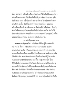 ประโยค๑ - อธิบายบาลีไวยากรณ์ อาขยาต - หน้าที่ 2 
นั้นปรับปรุงเข้า เครื่องปรุงเป็นเหตุให้สังเกตรู้ได้ว่าเป็นกิริยาแผนกไหน 
ตลอดถึงพวกนามศัพท์ก็ยังต้องมีเครื่องปรุงประจำแผนกของตน ๆ คือ 
ลิงค์ วจนะ วิภัตติ เพื่อเป็นเครื่องหมายให้ทราบได้ว่าเป็นศัพท์จำพวก 
นามศัพท์. ฉะนั้น ศัพท์ที่จะได้ชื่อว่าอาขยาตเต็มที่ก็ต้องประกอบ 
พร้อมด้วยเครื่องปรุงสำหรับอาขยาต อันท่านจัดไว้เป็นส่วน ๆ สำหรับ 
ทำหน้าที่ของตน ๆ ซึ่งจะขาดเสียแม้แต่อย่างใดอย่างหนึ่ง ย่อมไม่ได้ 
ถ้าขาดเสีย ก็เท่ากับว่าศัพท์นั้นมีความเป็นอาขยาตยังไม่สมบูรณ์. เครื่อง 
ปรุงเหล่านี้จะงดไว้ก่อน จะได้อธิบายในลำดับต่อไป. 
ความสำคัญของอาขยาต 
อาขยาต สำคัญอย่างไร ? เมื่อผู้ศึกษาได้เรียนรู้ถึงนามศัพท์คือ 
คน สัตว์ ที่ สิ่งของ พร้อมด้วยลักษณะและคำแทนชื่อ อันเป็น 
ส่วนว่าด้วยนามแล้ว ยังไม่พอแก่ความต้องการ จำเป็นต้องเรียนรู้ถึง 
ความเคลื่อนไหวหรือความคงที่อันเป็นเครื่องแสดงความทำของนามซึ่ง 
ได้แก่กิริยาอีก เพราะเพียงแต่นามศัพท์หาเป็นเครื่องให้รู้ถึงความเป็น 
ไปของภาษามคธได้เพียงพอไม่ มิฉะนั้น ก็จะรู้แต่เพียงชื่อ ซึ่งหา 
ให้สำเร็จประโยชน์อย่างแท้จริง ในการเข้าในภาษามคธได้พอแก่ความ 
ประสงค์ไม่ ลำพังนามศัพท์เป็นแต่เพียงแสดงชื่อลักษณะหรือคำแทน 
ชื่อเท่านั้น ถ้าไม่มีกิริยาเป็นเครื่องประกอบอีกต่อหนึ่งแล้ว จะทราบ 
ไม่ได้เลยว่า นามศัพท์ทำอะไรบ้าง กิริยาคือความทำของนามศัพท์ 
จึงเป็นหน้าที่ของอาขยาตแสดงได้ปรากฏ อาขยาตย่อมเป็นสิ่งสำคัญใน 
 