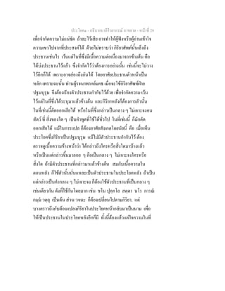 ประโยค๑ - อธิบายบาลีไวยากรณ์ อาขยาต - หน้าที่ 29 
เพื่อจำกัดความไม่แน่ชัด ถ้าละไว้เสีย อาจทำให้ผู้ฟังหรือผู้อ่านเข้าใจ 
ความเขวไปจากที่ประสงค์ได้ ด้วยไม่ทราบว่า กิริยาศัพท์นั้นเล็งถึง 
ประธานเช่นไร เว้นแต่ในที่ซึ่งมีเนื้อความต่อเนื่องมาจากข้างต้น คือ 
ได้บ่งประธานไว้แล้ว ซึ่งจำกัดไว้ว่าต้องการอย่างนั้น เช่นนี้จะไม่วาง 
ไว้อีกก็ได้ เพราะอาจส่องถึงกันได้ โดยอาศัยประธานตัวหน้าเป็น 
หลัก เพราะฉะนั้น ท่านผู้รจนาพากย์มคธ เมื่อจะใช้กิริยาศัพท์ฝ่าย 
ปฐมบุรุษ จึงต้องเรียงตัวประธานกำกับไว้ด้วย เพื่อจำกัดความ เว้น 
ไว้แต่ในที่ซึ่งได้ระบุมาแล้วข้างต้น และกิริยาหลังก็ต้องการตัวนั้น 
ในที่เช่นนี้ตัดออกเสียได้ หรือในที่ซึ่งกล่าวเป็นกลาง ๆ ไม่เจาะจงคน 
สัตว์ ที่ สิ่งของใด ๆ เป็นคำพูดที่ใช้ได้ทั่วไป ในที่เช่นนี้ ก็มักตัด 
ออกเสียได้ แม้ในการแปล ก็ต้องอาศัยสังเกตโดยนัยนี้ คือ เมื่อเห็น 
ประโยคซึ่งกิริยาเป็นปฐมบุรุษ แม้ไม่มีตัวประธานกำกับไว้ ต้อง 
ตรวจดูเนื้อความข้างหน้าว่า ได้กล่าวถึงใครหรือสิ่งใดมาบ้างแล้ว 
หรือเป็นแต่กล่าวขึ้นมาลอย ๆ คือเป็นกลาง ๆ ไม่เจาะจงใครหรือ 
สิ่งใด ถ้ามีตัวประธานที่กล่าวมาแล้วข้างต้น สมกับเนื้อความใน 
ตอนหลัง ก็ใช้ตัวนั้นนั่นแหละเป็นตัวประธานในประโยคหลัง ถ้าเป็น 
แต่กล่าวเป็นคำกลาง ๆ ไม่เจาะจง ก็ต้องใช้ตัวประธานที่เป็นกลาง ๆ 
เช่นเดียวกัน ดังที่ใช้กันโดยมาก เช่น ชโน ปุคฺคโล สตฺตา นโร การณํ 
กมฺมํ วตฺถุ เป็นต้น ส่วน วจนะ ก็ต้องเปลี่ยนไปตามกิริยา. แต่ 
บางคราวถึงกับต้องแปลงกิริยาในประโยคหน้ากลับมาเป็นนาม เพื่อ 
ให้เป็นประธานในประโยคหลังอีกก็มี ทั้งนี้ต้องแล้วแต่ใจความในที่ 
 