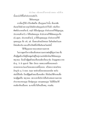 ประโยค๑ - อธิบายบาลีไวยากรณ์ อาขยาต - หน้าที่ 30 
นั้นจะบ่งให้ขึ้นตัวประธานเช่นไร. 
วิธีสังเกตบุรุษ 
การที่จะรู้ได้ว่า กิริยาศัพท์ใด เป็นบุรุษอะไรนั้น ต้องอาศัย 
สังเกตวิภัตติ เพราะทุกวิภัตติท่านจัดบุรุษประจำไว้แล้ว เช่นกิริยา- 
ศัพท์ประกอบด้วย ติ, อนฺติ ก็เป็นปฐมบุรุษ ตัวประธานก็ใช้ปฐมบุรุษ, 
ประกอบด้วย สิ, ถ ก็เป็นมัธยมบุรุษ ตัวประธานก็ใช้มัธยมบุรุษ คือ 
ตฺวํ, ตุมฺเห, ประกอบด้วย มิ, ม ก็เป็นอุตตมบุรุษ ตัวประธานก็ใช้ 
อุตตมบุรุษ คือ อหํ, มยํ. นี้เฉพาะฝ่ายปรัสสบท ถึงฝ่ายอัตตโนบท 
ก็เช่นเดียวกัน และแม้ในวิภัตติอื่นก็พึงสังเกตโดยนัยนี้. 
วิธีใช้บุรุษและวจนะแสดงความเคารพ 
ในการพูดหรือการเขียนที่แสดงความเคารพต่อผู้ที่สูงกว่าตน ซึ่ง 
เป็นผู้พูดด้วย คือผู้น้อยพูดกับผู้ใหญ่ ตามปกติมักนิยมใช้มัธยมบุรุษ 
พหุวจนะ ถึงแม้ว่าผู้พูดด้วยจะเป็นคนเดียวก็ตาม เช่น ภิกษุทูลพระราชา 
ดัง อุ. ว่า ตํ ตุมฺหากํ วิชิตา นีหรถ ขอพระองค์ทั้งหลายจงนำ 
เขาออกจากแว่นแคว้นของพระองค์ทั้งหลาย. หรือพระราชาตรัสกะ 
ภิกษุ ดัง อุ. ว่า กเถถ ภนฺเต ขอท่านทั้งหลายจงบอกเถิด ขอรับ 
เช่นนี้เป็นต้น ถึงแม้ผู้พูดด้วยจะเป็นคนเดียว ก็ยังนิยมใช้คำแทนชื่อ 
ของผู้พูดเป็น พหุวจนะ เพราะเขาถือกันว่าเป็นคำแสดงความเคารพ 
ส่วนวจนะของบุรุษ คือปฐมบุรุษ และอุตตมบุรุษ ไม่มีที่นิยมใช้ 
คนเดียวก็คงเป็นเอก. ๒ คนขึ้นไปก็คงเป็นพหุ. ตามเดิม. 
 