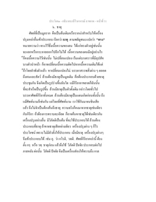 ประโยค๑ - อธิบายบาลีไวยากรณ์ อาขยาต - หน้าที่ 31 
๖. ธาตุ 
ศัพท์ที่เป็นมูลราก คือเป็นต้นเดิมหรือรากเง่าสำหรับให้เครื่อง 
ปรุงเหล่าอื่นเข้าประกอบ เรียกว่า ธาตุ ตามพยัญชนะแปลว่า "ทรง" 
หมายความว่า ทรงไว้ซึ่งเนื้อความของตน ได้แก่ทรงตัวอยู่เช่นนั้น 
จะแยกหรือกระจายออกไปอีกไม่ได้ เนื้อความของตนมีอยู่อย่างไร 
็ก็คงเนื้อความไว้เช่นนั้น ไม่เปลี่ยนแปลง เว้นแต่บางคราวที่มีอุปสัค 
บางตัวนำหน้า ก็อาจเปลี่ยนเนื้อความผิดไปจากเนื้อความเดิมได้แต่ 
้ถ้าโดยลำพังตัวแล้ว หาเปลี่ยนแปลงไม่. บรรดาสรรพสิ่งต่าง ๆ ตลอด 
ถึงคนและสัตว์ ล้วนต้องมีธาตุเป็นมูลเดิม คือต้องประกอบด้วยธาตุ 
ประชุมกัน จึงเกิดเป็นรูปร่างขึ้นฉันใด แม้กิริยาอาขยาตก็ฉันนั้น 
ที่จะสำเร็จเป็นรูปขึ้น ล้วนมีธาตุเป็นตัวดั้งเดิม กล่าวโดยทั่วไป 
บรรดาศัพท์กิริยาทั้งหมด ล้วนต้องมีธาตุเป็นแดนเกิดก่อนทั้งนั้น ถึง 
แม้ศัพท์นามก็เช่นกัน แต่โดยที่ศัพท์นาม เราใช้กันมาจนชินเสีย 
แล้ว จึงไม่จำเป็นต้องค้นถึงธาตุ ความจริงก็คงมาจากธาตุเช่นเดียว 
กับกิริยา ถ้าต้องการทราบละเอียด ก็อาจค้นหาธาตุได้เช่นเดียวกัน 
เครื่องปรุงอย่างอื่น มีวิภัตติเป็นต้น ที่จะใช้ประกอบได้ ล้วนต้อง 
ประกอบที่ธาตุ ถ้าขาดธาตุเสียอย่างเดียว เครื่องปรุงต่าง ๆ ก็ไร 
ประโยชน์ เพราะไม่มีตัวตั้งให้ประกอบ เมื่อมีธาตุ เครื่องปรุงต่างๆ 
จึงเข้าประกอบได้ เช่น อุ. ว่า กโรติ, วทติ. ศัพท์กิริยาเหล่านี้ ต้อง 
ตั้ง กรฺ หรือ วทฺ ธาตุก่อน แล้วจึงใช้ วิภัตติ ปัจจัย ประกอบต่อไป 
ภายหลัง ต่อนั้น วิภัตติ ปัจจัย จึงเป็นเครื่องส่องให้ทราบถึง กาล 
 