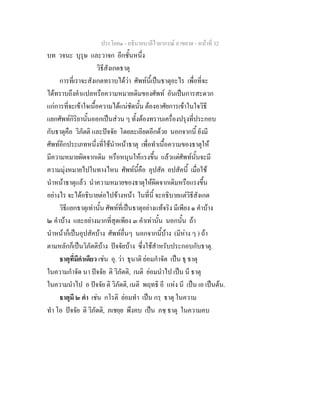 ประโยค๑ - อธิบายบาลีไวยากรณ์ อาขยาต - หน้าที่ 32 
บท วจนะ บุรุษ และวาจก อีกชั้นหนึ่ง 
วิธีสังเกตธาตุ 
การที่เราจะสังเกตทราบได้ว่า ศัพท์นี้เป็นธาตุอะไร เพื่อที่จะ 
ได้ทราบถึงคำแปลหรือความหมายเดิมของศัพท์ อันเป็นการสะดวก 
แก่การที่จะเข้าใจเนื้อความได้แน่ชัดนั้น ต้องอาศัยการเข้าในใจวิธี 
แยกศัพท์กิริยานั้นออกเป็นส่วน ๆ ทั้งต้องทราบเครื่องปรุงที่ประกอบ 
กับธาตุคือ วิภัตติ และปัจจัย โดยละเอียดอีกด้วย นอกจากนี้ ยังมี 
ศัพท์อีกประเภทหนึ่งที่ใช้นำหน้าธาตุ เพื่อทำเนื้อความของธาตุให้ 
มีความหมายผิดจากเดิม หรือหนุนให้แรงขึ้น แล้วแต่ศัพท์นั้นจะมี 
ความมุ่งหมายไปในทางไหน ศัพท์นี้คือ อุปสัค อปสัคนี้ เมื่อใช้ 
นำหน้าธาตุแล้ว นำความหมายของธาตุให้ผิดจากเดิมหรือแรงขึ้น 
อย่างไร จะได้อธิบายต่อไปข้างหน้า ในที่นี้ จะอธิบายแต่วิธีสังเกต 
วิธีแยกธาตุเท่านั้น ศัพท์ที่เป็นธาตุอย่างแท้จริง มีเพียง ๑ คำบ้าง 
๒ คำบ้าง และอย่างมากที่สุดเพียง ๓ คำเท่านั้น นอกนั้น ถ้า 
นำหน้าก็เป็นอุปสัคบ้าง ศัพท์อื่นๆ นอกจากนี้บ้าง (มีห่าง ๆ ) ถ้า 
ตามหลักก็เป็นวิภัตติบ้าง ปัจจัยบ้าง ซึ่งใช้สำหรับประกอบกับธาตุ. 
ธาตุที่มีคำเดียว เช่น อุ. ว่า ธุนาติ ย่อมกำจัด เป็น ธุ ธาตุ 
ในความกำจัด นา ปัจจัย ติ วิภัตติ, เนติ ย่อมนำไป เป็น นี ธาตุ 
ในความนำไป อ ปัจจัย ติ วิภัตติ, เนติ พฤทธิ อี แห่ง นี เป็น เอ เป็นต้น. 
ธาตุมี ๒ คำ เช่น กโรติ ย่อมทำ เป็น กรฺ ธาตุ ในความ 
ทำ โอ ปัจจัย ติ วิภัตติ, ภเชยฺย พึงคบ เป็น ภชฺ ธาตุ ในความคบ 
 