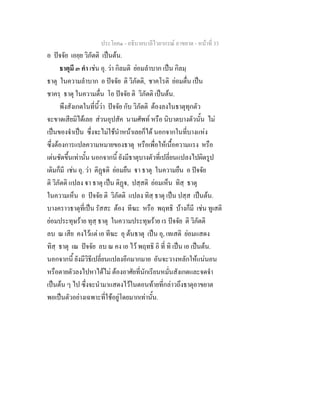 ประโยค๑ - อธิบายบาลีไวยากรณ์ อาขยาต - หน้าที่ 33 
อ ปัจจัย เอยฺย วิภัตติ เป็นต้น. 
ธาตุมี ๓ คำ เช่น อุ. ว่า กิลมติ ย่อมลำบาก เป็น กิลมฺ 
ธาตุ ในความลำบาก อ ปัจจัย ติ วิภัตติ, ชาคโรติ ย่อมตื่น เป็น 
ชาครฺ ธาตุ ในความตื่น โอ ปัจจัย ติ วิภัตติ เป็นต้น. 
พึงสังเกตในที่นี้ว่า ปัจจัย กับ วิภัตติ ต้องลงในธาตุทุกตัว 
จะขาดเสียมิได้เลย ส่วนอุปสัค นามศัพท์ หรือ นิบาตบางตัวนั้น ไม่ 
เป็นของจำเป็น ซึ่งจะไม่ใช้นำหน้าเลยก็ได้ นอกจากในที่บางแห่ง 
ซึ่งต้องการแปลความหมายของธาตุ หรือเพื่อให้เนื้อความแรง หรือ 
เด่นชัดขึ้นเท่านั้น นอกจากนี้ ยังมีธาตุบางตัวที่เปลี่ยนแปลงไปผิดรูป 
เดิมก็มี เช่น อุ. ว่า ติฏฺฐติ ย่อมยืน ฐา ธาตุ ในความยืน อ ปัจจัย 
ติ วิภัตติ แปลง ฐา ธาตุ เป็น ติฏฺฐ, ปสฺสติ ย่อมเห็น ทิสฺ ธาตุ 
ในความเห็น อ ปัจจัย ติ วิภัตติ แปลง ทิสฺ ธาตุ เป็น ปสฺส เป็นต้น. 
บางคราวธาตุที่เป็น รัสสะ ต้อง ทีฆะ หรือ พฤทธิ บ้างก็มี เช่น ทูเสติ 
ย่อมประทุษร้าย ทุสฺ ธาตุ ในความประทุษร้าย เร ปัจจัย ติ วิภัตติ 
ลบ ณ เสีย คงไว้แต่ เอ ทีฆะ อุ ต้นธาตุ เป็น อุ, เทเสติ ย่อมแสดง 
ทิสฺ ธาตุ เณ ปัจจัย ลบ ณ คง เอ ไว้ พฤทธิ อิ ที่ ทิ เป็น เอ เป็นต้น. 
นอกจากนี้ ยังมีวิธีเปลี่ยนแปลงอีกมากมาย อันจะวางหลักให้แน่นอน 
หรือตายตัวลงไปหาได้ไม่ ต้องอาศัยที่นักเรียนหมั่นสังเกตและจดจำ 
เป็นต้น ๆ ไป ซึ่งจะนำมาแสดงไว้ในตอนท้ายที่กล่าวถึงธาตุอาขยาต 
พอเป็นตัวอย่างเฉพาะที่ใช้อยู่โดยมากเท่านั้น. 
 
