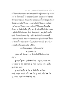 ประโยค๑ - อธิบายบาลีไวยากรณ์ อาขยาต - หน้าที่ 35 
แล้วก็ตาม แต่บางคราวอาจเปลี่ยนแปลงไม่คงอยู่ในหมวดธาตุนั้นเสมอ 
ไปก็ได้ ที่เป็นเช่นนี้ ต้องถือปัจจัยเป็นหลัก เมื่อประกอบด้วยปัจจัย 
สำหรับหมวดธาตุใด ก็กลายเป็นธาตุของหมวดนั้นไป ธาตุตัวเดียวกัน 
นั่นเอง แต่อาจเป็นได้หลายหมวดตามปัจจัยที่ใช้ประกอบ เช่น ญา 
ธาตุ ในความรู้ ซึ่งตามหมวดธาตุท่านจักไว้ในหมวด กี ธาตุ ซึ่ง 
ต้องมา นา ปัจจัย สำเร็จรูปเป็น ชานาติ แต่อาจใช้ลงปัจจัยในหมวด 
ธาตุอื่นอีกก็ได้ เช่น ลง ย ปัจจัย ในหมวด ทิวฺ ธาตุ สำเร็จรูปเป็น 
ญายติ ก็กลายเป็นหมวด ทิวฺ ธาตุไป เช่นนี้เป็นต้น นอกจากนี้ 
ยังมีอีกมาก ฉะนั้น ต้องถือปัจจัยในหมวดธาตุนั้นเป็นเกณฑ์ ที่ท่าน 
จัดไว้เช่นนั้น โดยถือเอาส่วนที่เป็นไปโดยมากเท่านั้น ธาตุตัวเดียว 
อาจลงปัจจัยในหมวดธาตุอื่น ๆ ได้อีก. 
การเปลี่ยนแปลงของธาตุในหมวดต่าง ๆ 
๑. หมวด ภู ธาตุ 
ธาตุหมวดนี้ เมื่อลง อ, เอ ปัจจัยแล้ว มีวิธีเปลี่ยนแปลง 
ดังนี้ :- 
ภู พฤทธิ์ อู แห่ง ภู เป็น โอ บ้าง อุ. อนุโภติ, ปจฺจนุโภติ 
แล้วแปลง โอ เป็น อว อีกบ้าง อุ. ภวติ, อนุภวติ, แปลง ภู เป็น 
ภูว บ้าง อุ. พภูว. 
หุ พฤทธิ อุ เป็น โอ บ้าง อุ. โหติ, เป็น เอ บ้าง อุ. 
อเหสุํ, เหสฺสํ, เหสฺสติ. เป็น เอห บ้าง อุ. เหหติ, เป็น โอห บ้าง 
อุ. โหหติ, คงรูปไม่เปลี่ยนบ้าง อุ. อหุ. 
 
