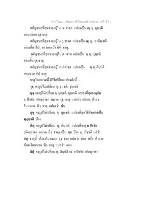 ประโยค๑ - อธิบายบาลีไวยากรณ์ อาขยาต - หน้าที่ 37 
พยัญชนะที่สุดธาตุอยู่ใน จ วรรค แปลงเป็น ญฺ อุ. มุญฺจติ 
ย่อมปล่อย มุจฺ ธาตุ. 
พยัญชนะที่สุดธาตุอยู่ใน ฏ วรรค แปลงเป็น ณฺ อุ. อาหิณฺฑติ 
ย่อมเที่ยวไป . อา บทหน้า หิฑิ ธาตุ. 
พยัญชนะที่สุดธาตุอยู่ใน ต วรรค แปลเป็น นฺ อุ. รุนฺธติ 
ย่อมกั้น รุธฺ ธาตุ. 
พยัญชนะที่สุดธาตุอยู่ใน ป วรรค แปลงเป็น มฺ อุ. ลิมฺปติ 
ย่อมฉาบ ลิปฺ ธาตุ. 
ธาตุในหมวดนี้ มีวิธีเปลี่ยนแปลงดังนี้ :- 
รุธฺ คงรูปไม่เปลี่ยน อุ. รุนฺธติ, รุนฺเธติ. 
มุจฺ คงอยู่ไม่เปลี่ยน อุ. มุญฺจติ, มุญฺเจติ. แปลงที่สุดธาตุกับ 
ย ปัจจัย (กัตตุวาจก หมวด รุธฺ ธาตุ แปลว่า ปล่อย, ถ้าลง 
ในหมวด ทิวฺ ธาตุ แปลงว่า พ้น. 
ภุชฺ คงรูปไม่เปลี่ยน อุ. ภุญฺชติ. แปลงที่สุดวิธีอัพภาสเป็น 
พุภุกฺขติ บ้าง. 
ภิทฺ คงรูปไม่เปลี่ยน อุ. ภินฺทติ. แปลงที่ธาตุ ย ปัจจัย 
(กัตตุวาจก หมวด ทิวฺ ธาตุ) เป็น ชฺช บ้าง อุ. ภิชฺชติ แต่ว่า 
ภิทฺ ธาตุนี้ ถ้าลงในหมวด รุธฺ ธาจุ แปลว่า ต่อย หรือ ทำลาย 
ถ้าลงในหมวด ทิวฺ ธาตุ แปลว่า แตก. 
ลิปฺ คงรูปไม่เปลี่ยน อุ. ลิมฺปติ ลง ย ปัจจัย (กัตตุวาจก 
 