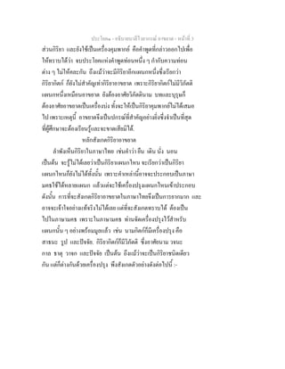 ประโยค๑ - อธิบายบาลีไวยากรณ์ อาขยาต - หน้าที่ 3 
ส่วนกิริยา และยังใช้เป็นเครื่องคุมพากย์ คือคำพูดที่กล่าวออกไปเพื่อ 
ให้ทราบได้ว่า จบประโยคแห่งคำพูดท่อนหนึ่ง ๆ กำกับความท่อน 
ต่าง ๆ ไม่ให้คละกัน ถึงแม้ว่าจะมีกิริยาอีกแผนกหนึ่งซึ่งเรียกว่า 
กิริยากิตก์ ก็ยังไม่สำคัญเท่ากิริยาอาขยาต เพราะกิริยากิตก์ไม่มีวิภัตติ 
แผนกหนึ่งเหมือนอาขยาต ยังต้องอาศัยวิภัตตินาม บทและบุรุษก็ 
ต้องอาศัยอาขยาตเป็นเครื่องบ่ง ทั้งจะให้เป็นกิริยาคุมพากย์ไม่ได้เสมอ 
ไป เพราะเหตุนี้ อาขยาตจึงเป็นปกรณ์ที่สำคัญอย่างยิ่งซึ่งจำเป็นที่สุด 
ที่ผู้ศึกษาจะต้องเรียนรู้และจะขาดเสียมิได้. 
หลักสังเกตกิริยาอาขยาต 
ลำพังเห็นกิริยาในภาษาไทย เช่นคำว่า ยืน เดิน นั่ง นอน 
เป็นต้น จะรู้ไม่ได้เลยว่าเป็นกิริยาแผนกไหน จะเรียกว่าเป็นกิริยา 
แผนกไหนก็ยังไม่ได้ทั้งนั้น เพราะคำเหล่านี้อาจจะประกอบเป็นภาษา 
มคธใช้ได้หลายแผนก แล้วแต่จะใช้เครื่องปรุงแผนกไหนเข้าประกอบ 
ดังนั้น การที่จะสังเกตกิริยาอาขยาตในภาษาไทยจึงเป็นการยากมาก และ 
อาจจะเจ้าใจอย่างแท้จริงไม่ได้เลย แต่ที่จะสังเกตทราบได้ ต้องเป็น 
ไปในภาษามคธ เพราะในภาษามคธ ท่านจัดเครื่องปรุงไว้สำหรับ 
แผนกนั้น ๆ อย่างพร้อมมูลแล้ว เช่น นามกิตก์ก็มีเครื่องปรุง คือ 
สาธนะ รูป และปัจจัย. กิริยากิตก์ก็มีวิภัตติ ซึ่งอาศัยนาม วจนะ 
กาล ธาตุ วาจก และปัจจัย เป็นต้น ถึงแม้ว่าจะเป็นกิริยาชนิดเดียว 
กัน แต่ก็ต่างกันด้วยเครื่องปรุง พึงสังเกตตัวอย่างดังต่อไปนี้ :- 
 