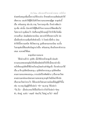 ประโยค๑ - อธิบายบาลีไวยากรณ์ อาขยาต - หน้าที่ 43 
ช่วยสนับสนุนเพิ่มเนื้อความให้กระจ่าง ถ้าขาดตัวกรรมเสียย่อมทำให้ 
เสียความ และทำให้ผู้ฟังไม่เข้าใจความหมายของผู้พูด ธาตุเช่นนี้ 
เป็น สกัมมธาตุ เช่น ปจฺ ธาตุ ในความหุง-ต้ม ถ้ากล่าวเพียงว่า 
หุง-ต้ม เท่านั้น ยังหาทำให้ผู้ฟังเข้าในความหมายได้พอเพียงไม่ 
ไม่ทราบว่า หุงต้มอะไร ยังเป็นเหตุให้ถามอยู่ร่ำไป ถ้าขืนไม่เพิ่ม 
กรรมเข้ามา ย่อมผิดต่อภาษานิยม เพราะทำให้ขาดความไป ต่อ 
เมื่อเลือกตัวกรรมเพิ่มเข้าสักตัวหนึ่ง ว่า โอทนํ (ซึ่งข้าว) ย่อม 
ทำให้เนื้อความสนิท ฟังไพเราะหู ถูกต้องตามภาษานิยม ฉะนั้น 
ในธาตุเช่นนี้พึงลงสันนิษฐานว่าเป็น สกัมมธาตุ ต้องเรียงหาตัวกรรม 
เสมอ จะขาดมิได้เลย. 
ธาตุกลับความหมาย 
ได้กล่าวแล้วว่า อุปสัค เมื่อใช้นำหน้าธาตุแล้ว ย่อมทำ 
ความหมายของธาตุเดิมให้เปลี่ยนผิดปกติไปได้ เมื่อจะกล่าวถึง 
หน้าที่ของอุปสัคที่ใช้นำหน้าธาตุโดยส่วนสำคัญแล้ว ก็อาจจำแนกได้ 
เป็น ๓ คือ อุปสัคเบียนธาตุ ๑ อุปสัคสังหารธาตุ ๑ อุปสัคคล้อย 
ตามความหมายของธาตุ ๑. การแปลกิริยาศัพท์ต่าง ๆ เป็นภาษาไทย 
ตามธรรมดาย่อมแปลตามความของธาตุ ธาตุตัวใดมีนิยมให้แปล 
เป็นภาษาไทยว่ากระไร ก็ต้องแปลไปตามความนิยมที่บัญญัติไว้นั้น 
เช่น กรฺ ธาตุ บัญญัติให้แปลว่า "ทำ" คมฺ ธาตุ ให้แปลว่า 
"ไป, ถึง." เมื่อประกอบให้เป็นกิริยาว่า กโรติ ก็แปลว่า "ย่อม 
ทำ, ทำอยู่, จะทำ." คจฺฉติ "ย่อมไป, ไปอยู่, จะไป." เช่นนี้ 
 