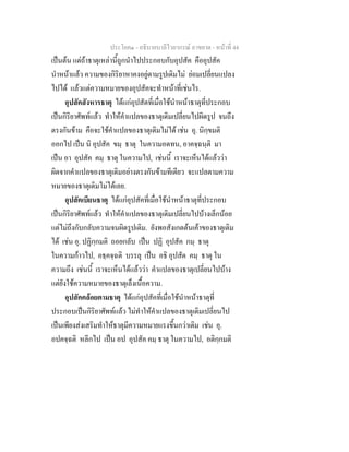ประโยค๑ - อธิบายบาลีไวยากรณ์ อาขยาต - หน้าที่ 44 
เป็นต้น แต่ถ้าธาตุเหล่านี้ถูกนำไปประกอบกับอุปสัค คืออุปสัค 
นำหน้าแล้ว ความของกิริยาหาคงอยู่ตามรูปเดิมไม่ ย่อมเปลี่ยนแปลง 
ไปได้ แล้วแต่ความหมายของอุปสัคจะทำหน้าที่เช่นไร. 
อุปสัคสังหารธาตุ ได้แก่อุปสัตที่เมื่อใช้นำหน้าธาตุที่ประกอบ 
เป็นกิริยาศัพท์แล้ว ทำให้คำแปลของธาตุเดิมเปลี่ยนไปผิดรูป จนถึง 
ตรงกันข้าม คือจะใช้คำแปลของธาตุเดิมไม่ได้ เช่น อุ. นิกฺขมติ 
ออกไป เป็น นิ อุปสัค ขมฺ ธาตุ ในความอดทน, อาคจฺฉนฺติ มา 
เป็น อา อุปสัค คมฺ ธาตุ ในความไป, เช่นนี้ เราจะเห็นได้แล้วว่า 
ผิดจากคำแปลของธาตุเดิมอย่างตรงกันข้ามทีเดียว จะแปลตามความ 
หมายของธาตุเดิมไม่ได้เลย. 
อุปสัคเบียนธาตุ ได้แก่อุปสัคที่เมื่อใช้นำหน้าธาตุที่ประกอบ 
เป็นกิริยาศัพท์แล้ว ทำให้คำแปลของธาตุเดิมเปลี่ยนไปบ้างเล็กน้อย 
แต่ไม่ถึงกับกลับความจนผิดรูปเดิม. ยังพอสังเกตต้นเค้าของธาตุเดิม 
ได้ เช่น อุ. ปฏิกฺกมติ ถอยกลับ เป็น ปฏิ อุปสัค กมฺ ธาตุ 
ในความก้าวไป, อธฺคจฺฉติ บรรลุ เป็น อธิ อุปสัต คมฺ ธาตุ ใน 
ความถึง เช่นนี้ เราจะเห็นได้แล้วว่า คำแปลของธาตุเปลี่ยนไปบ้าง 
แต่ยังใช้ความหมายของธาตุเล็งเนื้อความ. 
อุปสัคคล้อยตามธาตุ ได้แก่อุปสัคที่เมื่อใช้นำหน้าธาตุที่ 
ประกอบเป็นกิริยาศัพท์แล้ว ไม่ทำให้คำแปลของธาตุเดิมเปลี่ยนไป 
เป็นเพียงส่งเสริมทำให้ธาตุมีความหมายแรงขึ้นกว่าเดิม เช่น อุ. 
อปคจฺฉติ หลีกไป เป็น อป อุปสัค คมฺ ธาตุ ในความไป, อติกฺกมติ 
 