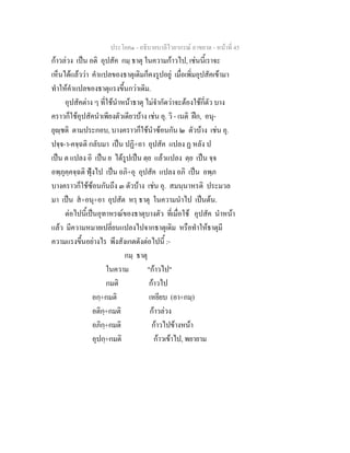 ประโยค๑ - อธิบายบาลีไวยากรณ์ อาขยาต - หน้าที่ 45 
ก้าวล่วง เป็น อติ อุปสัค กมฺ ธาตุ ในความก้าวไป, เช่นนี้เราจะ 
เห็นได้แล้วว่า คำแปลของธาตุเดิมก็คงรูปอยู่ เมื่อเพิ่มอุปสัคเข้ามา 
ทำให้คำแปลของธาตุแรงขึ้นกว่าเดิม. 
อุปสัคต่าง ๆ ที่ใช้นำหน้าธาตุ ไม่จำกัดว่าจะต้องใช้กี่ตัว บาง 
คราวก็ใช้อุปสัคนำเพียงตัวเดียวบ้าง เช่น อุ. วิ - เนติ ฝึก, อนุ- 
ยุญฺชติ ตามประกอบ, บางคราวก็ใช้นำซ้อนกัน ๒ ตัวบ้าง เช่น อุ. 
ปจฺจ-า-คจฺฉติ กลับมา เป็น ปฏิ+อา อุปสัค แปลง ฏ หลัง ป 
เป็น ต แปลง อิ เป็น ย ได้รูปเป็น ตฺย แล้วแปลง ตฺย เป็น จฺจ 
อพฺภุคฺคจฺฉติ ฟุ้งไป เป็น อภิ+อุ อุปสัค แปลง อภิ เป็น อพฺภ 
บางคราวก็ใช้ซ้อนกันถึง ๓ ตัวบ้าง เช่น อุ. สมนฺนาหรติ ประมวล 
มา เป็น สํ+อนุ+อา อุปสัต หรฺ ธาตุ ในความนำไป เป็นต้น. 
ต่อไปนี้เป็นอุทาหรณ์ของธาตุบางตัว ที่เมื่อใช้ อุปสัค นำหน้า 
แล้ว มีความหมายเปลี่ยนแปลงไปจากธาตุเดิม หรือทำให้ธาตุมี 
ความแรงขึ้นอย่างไร พึงสังเกตดังต่อไปนี้ :- 
กมฺ ธาตุ 
ในความ "ก้าวไป" 
กมติ ก้าวไป 
อกฺ+กมติ เหยียบ (อา+กมฺ) 
อติกฺ+กมติ ก้าวล่วง 
อภิกฺ+กมติ ก้าวไปข้างหน้า 
อุปกฺ+กมติ ก้าวเข้าไป, พยายาม 
 