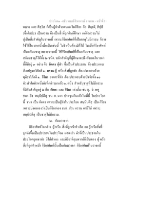 ประโยค๑ - อธิบายบาลีไวยากรณ์ อาขยาต - หน้าที่ 51 
หมาย และ สิสฺโส ก็เป็นผู้ทำด้วยตนเองในกิริยา คือ สิกฺขติ, สิปฺปํ 
(ซึ่งศิลปะ) เป็นกรรม คือ เป็นสิ่งที่ถูกศิษย์ศึกษา แต่ตัวกรรมไม่ 
สู่เป็นสิ่งสำคัญในวาจกนี้ เพราะกิริยาศัพท์ที่เป็นธาตุไม่มีกรรม ก็อาจ 
ใช้ได้ในวาจกนี้ เมื่อเป็นเช่นนี้ ไม่จำเป็นต้องมีก็ได้ ในเมื่อกิริยาศัพท์ 
เป็นอกัมมธาตุ เพราะวาจกนี้ ใช้กิริยาศัพท์ที่เป็นอกัมมธาตุ และ 
สกัมมธาตุก็ได้ทั้ง ๒ ชนิด. หลักสำคัญที่ผู้ศึกษาจะพึงสังเกตในวาจก 
นี้ก็มีอยู่ ๓ อย่าง คือ กัตตา ผู้ทำ ซึ่งเป็นตัวประธาน ต้องประกอบ 
ด้วยปฐมาวิภัตติ ๑. กรรม ผู้ หรือ สิ่งที่ถูกทำ ต้องประกอบด้วย 
ทุติยาวิภัตติ ๑. กิริยา อาการที่ทำ ต้องประกอบด้วยปัจจัยทั้ง ๑๐ 
ตัว ตัวใดตัวหนึ่งดังที่กล่าวมาแล้ว ๑. อนึ่ง สำหรับธาตุที่ไม่มีกรรม 
ก็มีตัวสำคัญอยู่ ๒ คือ กัตตา และ กิริยา เท่านั้น เช่น อุ. ว่า พหู 
ชนา อิธ สนฺนิปตึสุ ชน ท. มาก ประชุมกันแล้วในที่นี้ ในประโยค 
นี้ ชนา เป็น กัตตา เพราะเป็นผู้ทำในประโยค สนฺนิปตึสุ เป็น กิริยา 
เพราะบ่งตนเองว่าเป็นกิริยาของ ชนา ส่วน กรรม หามีไม่ เพราะ 
สนฺนิปตึสุ เป็นธาตุไม่มีกรรม. 
๒. กัมมวาจาก 
กิริยาศัพท์ใดกล่าว ผู้ หรือ สิ่งที่ถูกเข้าทำ คือ ยก ผู้ หรือสิ่งที่ 
ถูกทำขึ้นเป็นประธานในประโยค แสดงว่า ตัวที่เป็นประธานใน 
ประโยคถูกเขาทำ มิได้ทำเอง และกิริยาที่คุมพากย์ก็เป็นของ ผู้ หรือ 
สิ่งที่ถูกทำหน้า กิริยาศัพท์นั้นเป็นกัมมวาจก กิริยาศัพท์ในวาจกนี้ 
 