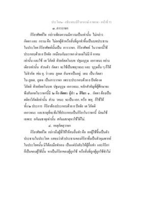 ประโยค๑ - อธิบายบาลีไวยากรณ์ อาขยาต - หน้าที่ 53 
๓. ภาววาจก 
กิริยาศัพท์ใด กล่าวเพียงความมีความเป็นเท่านั้น ไม่กล่าว 
กัตตา และ กรรม คือ ไม่ยกผู้ทำหรือสิ่งที่ถูกทำขึ้นเป็นบทประธาน 
ในประโยค กิริยาศัพท์นั้นเป็น ภาววาจก. กิริยาศัพท์ ในวาจกนี้ใช้ 
ประกอบด้วย ย ปัจจัย เหมือนกัมมวาจก ต่างแต่ไม่มี อิ อาคม 
เท่านั้น และใช้ เต วิภัตติ ฝ่ายอัตตโนบท ปฐมบุรุษ เอกวจนะ อย่าง 
เดียวเท่านั้น ส่วนตัว กัตตา จะใช้เป็นพหุวจนะ และ บุรุษอื่น ๆ ก็ได้ 
ไม่จำกัด เช่น อุ. ว่า เตน ภูยเต อันเขาเป็นอยู่. เตน เป็น กัตตา 
ใน ภูยเต, ภูยเจ เป็นภาววาจก เพราะประกอบด้วย ย ปัจจัย เต 
วิภัตติ ฝ่ายอัตตโนบท ปฐมบุรุษ เอกวจนะ. หลักสำคัญที่ผู้ศึกษาจะ 
พึงสังเกตในวาจกนี้มี ๒ คือ กัตตา ผู้ทำ ๑ กิริยา ๑ . กัตตา ต้องเป็น 
ตติยาวิภัตติเท่านั้น ส่วน วจนะ จะเป็น เอก. หรือ พหุ. ก็ใช้ได้ 
ทั้ง ๒ ประการ กิริยาต้องประกอบด้วย ย ปัจจัย เต วิภัตติ 
เอกวจนะ และธาตุที่จะพึงใช้ประกอบเป็นกิริยาในวาจกนี้ นิยมใช้ 
เฉพาะ อกัมมธาตุเท่านั้น สกัมมธาตุหาใช้ได้ไม่. 
๔. เหตุกัตตุวาจก 
กิริยาศัพท์ใด กล่าวถึงผู้ที่ใช้ให้คนอื่นทำ คือ ยกผู้ใช้ขึ้นเป็นตัว 
ประธานในประโยค แสดงว่าตัวประธานของกิริยาซึ่งเป็นตัวคุมพากย์ 
ในประโยคนั้น มิได้ลงมือทำเอง เป็นแต่บังคับให้ผู้อื่นทำ และกิริยา 
ก็เป็นของผู้ใช้นั้น หาเป็นกิริยาของผู้ถูกใช้ หรือสิ่งที่ถูกผู้ถูกใช้ทำไม่ 
 