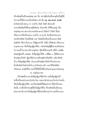 ประโยค๑ - อธิบายบาลีไวยากรณ์ อาขยาต - หน้าที่ 54 
กิริยาศัพท์นั้นเป็นเหตุกัตตุวาจก คือ กล่าวผู้ทำอันเป็นเหตุคือเป็นผู้ใช้. 
ในวาจกนี้ใช้ประกอบด้วยปัจจัย ๔ ตัว คือ เณ, ณย, ณาเป, ณาปย. 
ตัวใดตัวหนึ่ง เช่น อุ. ว่า อาจริโย สิสฺสํ สิปฺปํ สิกฺขาเปติ 
อาจารย์ยังศิษย์ให้ศึกษาอยู่ซึ่งศิลปะ. สิกฺขาปติ (ให้ศึกษาอยู่) เป็น 
เหตุกัตตุวาจก เพราะประกอบด้วย ณาเป ปัจจัย ติ วิภัตติ ซึ่งบ่ง 
ให้ทราบว่าเป็นกิริยาของ อาจริโย (อาจารย์) อันเป็นตัวประธาน 
ของกิริยาศัพท์ ด้วยมีปัจจัย และ วิภัตตินั้นเป็นเครื่องหมาย, สิสฺสํ 
(ยังศิษย์) เป็นการิตกรรม คือผู้ถูกเขาใช้, สิปฺปํ (ซึ่งศิลปะ) เป็นกรรม 
(อวุตตกรรม) คือสิ่งที่ถูกผู้ถูกใช้ทำ, หลักสำคัญที่ผู้ศึกษาจะพึงสังเกต 
ในวาจกนี้ มี ๕ อย่าง คือ เหตุกัตตา ผู้ทำที่เป็นเหตุ คือ ผู้ใช้ ๑ การิต- 
กรรม ผู้ถูกใช้ ๑ กรรม สิ่งที่ถูกผู้ถูกใช้ทำ ๑ กิริยา ๑. ผู้ใช้ประกอบ 
ด้วยปฐมาวิภัตติ, ผู้ถูกใช้ประกอบด้วยทุติยาวิภัตติบ้าง ตติยาวิภัตติ 
บ้าง, สิ่งที่ถูกผู้ถูกใช้ทำ ประกอบด้วยทุติยาวิภัตติ กิริยาประกอบ 
ด้วยปัจจัยตัวใดตัวหนึ่งใน ๔ ตัวดังกล่าวแล้ว และใช้วิภัตติฝ่าย 
ปรัสสบท ธาตุที่ใช้ในวาจกนี้ใช้ได้ทั้งที่เป็นสกัมมธาตุและอกัมมธาตุ. 
๕. เหตุกัมมวาจก 
กิริยาศัพท์ใด กล่าวสิ่งที่ถูกผู้ถูกใช้ทำ คือ ยกสิ่งที่ถูกผู้ถูกใช้ 
ทำขึ้นเป็นบทประธานในประโยค แสดงว่าตัวประธานในประโยคนั้น 
เป็นสิ่งที่ถูกผู้ถูกใช้ทำ และกิริยาศัพท์ที่ใช้คุมพากย์ ก็เป็นกิริยาของ 
สิ่งนั้น หาเป็นกิริยาของผู้ใช้หรือผู้ถูกใช้ไม่ กิริยาศัพท์นั้นเป็นเหตุ- 
กัมมวาจก คือ กล่าวสิ่งที่ถูกผู้ถูกใช้ทำอันเป็นเหตุ ในวาจกนี้ประกอบ 
 