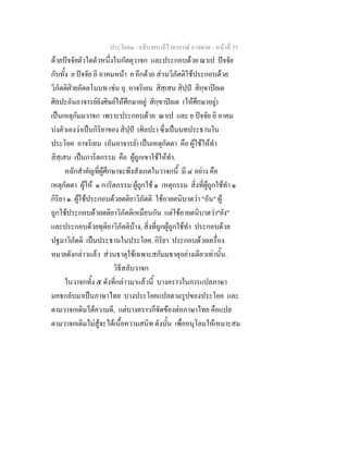 ประโยค๑ - อธิบายบาลีไวยากรณ์ อาขยาต - หน้าที่ 55 
ด้วยปัจจัยตัวใดตัวหนึ่งในกัตตุวาจก และประกอบด้วย ณาเป ปัจจัย 
กับทั้ง ย ปัจจัย อิ อาคมหน้า ย อีกด้วย ส่วนวิภัตติใช้ประกอบด้วย 
วิภัตติฝ่ายอัตตโนบท เช่น อุ. อาจริเยน สิสฺเสน สิปฺปํ สิกฺขาปิยเต 
ศิลปะอันอาจารย์ยังศิษย์ให้ศึกษาอยู่ สิกฺขาปิยเต (ให้ศึกษาอยู่) 
เป็นเหตุกัมมวาจก เพราะประกอบด้วย ณาเป และ ย ปัจจัย อิ อาคม 
บ่งตัวเองว่าเป็นกิริยาของ สิปฺปํ (ศิลปะ) ซึ่งเป็นบทประธานใน 
ประโยค อาจริเยน (อันอาจารย์) เป็นเหตุกัตตา คือ ผู้ใช้ให้ทำ 
สิสฺเสน เป็นการิตกรรม คือ ผู้ถูกเขาใช้ให้ทำ. 
หลักสำคัญที่ผู้ศึกษาจะพึงสังเกตในวาจกนี้ มี ๔ อย่าง คือ 
เหตุกัตตา ผู้ให้ ๑ การิตกรรม ผู้ถูกใช้ ๑ เหตุกรรม สิ่งที่ผู้ถูกใช้ทำ ๑ 
กิริยา ๑. ผู้ใช้ประกอบด้วยตติยาวิภัตติ ใช้อายตนิบาตว่า "อัน" ผู้ 
ถูกใช้ประกอบด้วยตติยาวิภัตติเหมือนกัน แต่ใช้อายตนิบาตว่า"ยัง" 
และประกอบด้วยทุติยาวิภัตติบ้าง, สิ่งที่ถูกผู้ถูกใช้ทำ ประกอบด้วย 
ปฐมาวิภัตติ เป็นประธานในประโยค. กิริยา ประกอบด้วยเครื่อง 
หมายดังกล่าวแล้ว ส่วนธาตุใช้เฉพาะสกัมมธาตุอย่างเดียวเท่านั้น. 
วิธีสลับวาจก 
ในวาจกทั้ง ๕ ดังที่กล่าวมาแล้วนี้ บางคราวในการแปลภาษา 
มคธกลับมาเป็นภาษาไทย บางประโยคแปลตามรูปของประโยค และ 
ตามวาจกเดิมได้ความดี, แต่บางคราวก็ขัดข้องต่อภาษาไทย คือแปล 
ตามวาจกเดิมไม่สู้จะได้เนื้อความสนิท ดังนั้น เพื่ออนุโลมให้เหมาะสม 
 