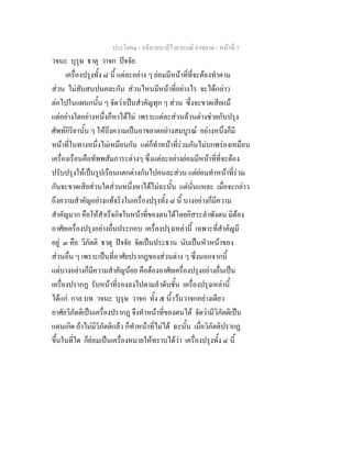 ประโยค๑ - อธิบายบาลีไวยากรณ์ อาขยาต - หน้าที่ 5 
วจนะ บุรุษ ธาตุ วาจก ปัจจัย. 
เครื่องปรุงทั้ง ๘ นี้ แต่ละอย่าง ๆ ย่อมมีหน้าที่ที่จะต้องทำตาม 
ส่วน ไม่สับสนปนคละกัน ส่วนไหนมีหน้าที่อย่างไร จะได้กล่าว 
ต่อไปในแผนกนั้น ๆ จัดว่าเป็นสำคัญทุก ๆ ส่วน ซึ่งจะขาดเสียแม้ 
แต่อย่างใดอย่างหนึ่งก็หาได้ไม่ เพราะแต่ละส่วนล้วนต่างช่วยกันปรุง 
ศัพท์กิริยานั้น ๆ ให้ถึงความเป็นอาขยาตอย่างสมบูรณ์ อย่างหนึ่งก็มี 
หน้าที่ในทางหนึ่งไม่เหมือนกัน แต่ก็ทำหน้าที่ร่วมกันไม่บกพร่องเหมือน 
เครื่องเรือนคือทัพพสัมภาระต่างๆ ซึ่งแต่ละอย่างย่อมมีหน้าที่ที่จะต้อง 
ปรับปรุงให้เป็นรูปเรือนแตกต่างกันไปคนละส่วน แต่ย่อมทำหน้าที่ร่วม 
กันจะขาดเสียส่วนใดส่วนหนึ่งหาได้ไม่ฉะนั้น แต่นั่นแหละ เมื่อจะกล่าว 
ถึงความสำคัญอย่างแท้จริงในเครื่องปรุงทั้ง ๘ นี้ บางอย่างก็มีความ 
สำคัญมาก คือให้สำเร็จกิจในหน้าที่ของตนได้โดยอิสระลำพังตน มิต้อง 
อาศัยเครื่องปรุงอย่างอื่นประกอบ เครื่องปรุงเหล่านี้ เฉพาะที่สำคัญมี 
อยู่ ๓ คือ วิภัตติ ธาตุ ปัจจัย จัดเป็นประธาน นับเป็นหัวหน้าของ 
ส่วนอื่น ๆ เพราะเป็นที่อาศัยปรากฏของส่วนต่าง ๆ ซึ่งนอกจากนี้ 
แต่บางอย่างก็มีความสำคัญน้อย คือต้องอาศัยเครื่องปรุงอย่างอื่นเป็น 
เครื่องปรากฏ รับหน้าที่รองลงไปตามลำดับชั้น เครื่องปรุงเหล่านี้ 
ได้แก่ กาล บท วจนะ บุรุษ วาจก ทั้ง ๕ นี้ เว้นวาจกอย่างเดียว 
อาศัยวิภัตติเป็นเครื่องปรากฏ จึงทำหน้าที่ของตนได้ จัดว่ามีวิภัตติเป็น 
แดนเกิด ถ้าไม่มีวิภัตติแล้ว ก็ทำหน้าที่ไม่ได้ ฉะนั้น เมื่อวิภัตติปรากฏ 
ขึ้นในที่ใด ก็ย่อมเป็นเครื่องหมายให้ทราบได้ว่า เครื่องปรุงทั้ง ๔ นี้ 
 