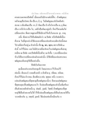 ประโยค๑ - อธิบายบาลีไวยากรณ์ อาขยาต - หน้าที่ 60 
ตามธรรมดาของปัจจัยนี้ เมื่อลงแล้วมีอำนาจดังนี้คือ :- ถ้าพยัญชนะ 
หน้าธาตุเป็นรัสสะ คือ เป็น อ, อิ, อุ, ไม่มีพยัญชนะสังโยคคือตัว 
สะกด อ ต้องทีฆะเป็น อา, อิ ทีฆะเป็น อี หรือวิการเป็น เอ, อุ ทีฆะ 
เป็น อ หรือวิการเป็น โอ, แต่ถ้าเป็นทีฆะอยู่แล้ว ก็คงไว้ตามเดิมไม่ 
เปลี่ยนแปลง พึงตรวจดูตามที่ได้อธิบายไว้แล้วในหมวด จุร. ธาตุ. 
อนึ่ง พึงทราบไว้เป็นพิเศษอีกว่า ณ ปัจจัย หรือปัจจัยที่เนื่อง 
ด้วย ณ ในที่ทุกแห่ง มีวิธีลงและเปลี่ยนแปลงทำนองเดียวกันนี้เสมอ 
ไป แต่มียกเว้นอยู่ ๓ ตัวเท่านั้น คือ ณุ, ณา, ณฺหา, เพราะปัจจัย ๓ 
ตัวนี้ คงไว้ไม่ลบ และไม่มีอำนาจที่จะทำอะไรแก่พยัญชนะต้นธาตุ 
เหมือน ณ ปัจจัย และปัจจัยที่เนื่องด้วย ณ ตัวอื่น ๆ จะเปลี่ยนแปลง 
บ้าง ก็เป็นการเปลี่ยนแปลงตัวเองเท่านั้น มิได้เปลี่ยนแปลงสระของ 
พยัญชนะต้นธาตุให้เป็นอย่างอื่น. 
ปัจจัยในกัมมวาจก 
ย เมื่อลงประกอบกับธาตุแล้ว โดยมากคง ย ไว้ ถ้าคงไว้ 
เช่นนั้น ต้องลง อิ อาคมข้างหน้า ย อีกด้วย อุ. ปจิยเต, คหิยเต. 
ถ้าคงไว้ไม่ลง อิ อาคม ต้องซ้อน ยฺ เช่น สุยฺยเต. หนึ่ง บางคราว 
แปลงกับพยัญชนะที่สุดธาตุเป็นพยัญชนะนั้นๆ คือตามแต่พยัญชนะ 
ที่สุดธาตุจะเป็นพยัญชนะอะไร ก็แปลงเป็นพยัญชนะตัวนั้นเพิ่มเข้ามา 
เป็นตัวสะกดอีกตัวหนึ่ง อุ. ปจฺจติ, วุจฺจติ, วิชฺชติ. ถ้าพยัญชนะที่สุด 
ธาตุใช้เป็นตัวสะกดไม่ได้ ก็ให้แปลงเป็นพยัญชนะที่เป็นตัวสะกดได้ใน 
วรรคเดียวกัน อุ. ลพฺภติ, วุยฺหติ. วิธีแปลงเช่นนี้เหมือนกับ ย 
 