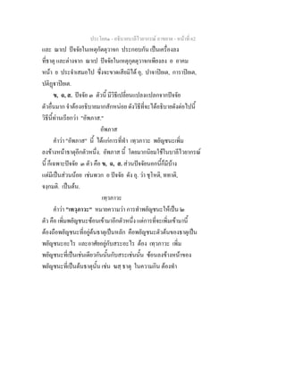 ประโยค๑ - อธิบายบาลีไวยากรณ์ อาขยาต - หน้าที่ 62 
และ ณาเป ปัจจัยในเหตุกัตตุวาจก ประกอบกัน เป็นเครื่องลง 
ที่ธาตุ และต่างจาก ณาเป ปัจจัยในเหตุกุตตุวาจกเพียงลง อ อาคม 
หน้า ย ประจำเสมอไป ซึ่งจะขาดเสียมิได้ อุ, ปาจาปิยเต, การาปิยเต, 
ปติฏฺฐาปิยเต. 
ข, ฉ, ส. ปัจจัย ๓ ตัวนี้ มีวิธีเปลี่ยนแปลงแปลกจากปัจจัย 
ตัวอื่นมาก จำต้องอธิบายมากสักหน่อย ดังวิธีที่จะได้อธิบายดังต่อไปนี้ 
วิธีนี้ท่านเรียกว่า "อัพภาส." 
อัพภาส 
คำว่า "อัพภาส" นี้ ได้แก่การที่ทำ เทฺวภาวะ พยัญชนะเพิ่ม 
ลงข้างหน้าธาตุอีกตัวหนึ่ง. อัพภาส นี้ โดยมากนิยมใช้ในบาลีไวยากรณ์ 
นี้ ก็เฉพาะปัจจัย ๓ ตัว คือ ข, ฉ, ส. ส่วนปัจจัยนอกนี้ก็มีบ้าง 
แต่มีเป็นส่วนน้อย เช่นพวก อ ปัจจัย ดัง อุ. ว่า ชุโหติ, ททาติ, 
จงฺกมติ. เป็นต้น. 
เทฺวภาวะ 
คำว่า "เทวฺภาวะ" หมายความว่า การทำพยัญชนะให้เป็น ๒ 
ตัว คือ เพิ่มพยัญชนะซ้อนเข้ามาอีกตัวหนึ่ง แต่การที่จะเพิ่มเข้ามานี้ 
ต้องถือพยัญชนะที่อยู่ต้นธาตุเป็นหลัก คือพยัญชนะตัวต้นของธาตุเป็น 
พยัญชนะอะไร และอาศัยอยู่กับสระอะไร ต้อง เทฺวภาวะ เพิ่ม 
พยัญชนะที่เป็นเช่นเดียวกันนั้นกับสระเช่นนั้น ซ้อนลงข้างหน้าของ 
พยัญชนะที่เป็นต้นธาตุนั้น เช่น ฆสฺ ธาตุ ในความกิน ต้องทำ 
 