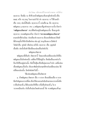 ประโยค๑ - อธิบายบาลีไวยากรณ์ อาขยาต - หน้าที่ 63 
เทฺวภาวะ คือเพิ่ม ฆ เข้าข้างหน้าพยัญชนะต้นธาตุอีกตัวหนึ่ง เป็น 
ฆฆสฺ หรือ หรฺ ธาตุ ในความนำไป ทำ เทฺวภาวะ ห ไว้ข้างหน้า 
เป็น หหรฺ เช่นนี้เป็นต้น เทฺวภาวะ นี้ แบ่งเป็น ๒ คือ เทฺวภาวะ 
พยัญชนะ ๑ เทฺวภาวะ สระ ๑ พยัญชนะที่ถูกทำเทฺวภาวะนั้น เรียกว่า 
"พยัญชนะอัพภาส" สระที่ติดกันอยู่กับพยัญชนะนั้น ซึ่งจะถูกทำ 
เทฺวภาวะ ตามพยัญชนะด้วย เรียกว่า "สระของพยัญชนะอัพภาส" 
ตามหลักที่ท่านนิยม ก่อนที่จะทำ เทฺวภาวะ ต้องลงปัจจัยและวิภัตติ 
ที่ตัวธาตุนั้นให้สำเร็จเสียก่อน เช่น คุปฺ ธาตุ ต้องลง ฉ ปัจจัย ติ 
วิภัตติ เป็น คุปฉติ เสียก่อน แล้วจึง เทฺวภาวะ เป็น คุคุปฉติ 
เป็นต้น ต่อนั้นจึงทำวิธีเปลี่ยนแปลงเป็นลำดับไป. 
พยัญชนะอัพภาส 
พยัญชนะที่เป็นตัว อัพภาส นี้ โดยมากต้องเปลี่ยนแปลงให้เป็น 
พยัญชนะอื่นอีกต่อหนึ่ง แต่ที่คงไว้ก็มีอยู่บ้าง คือเดิมเป็นมาอย่างไร 
ก็คงให้เป็นอยู่อย่างนั้น ข้อนี้ไม่สู้จะเป็นข้อยุ่งยากอะไรนัก แต่ที่แปลง 
เป็นพยัญชนะอื่นบ้าง ต้องอาศัยมีหลักเกณฑ์สำหรับเปลี่ยนแปลง วิธี 
เปลี่ยนแปลงนั้น มีหลักดังต่อไปนี้ :- 
วิธีแปลงพยัญชนะเป็นอัพภาส 
๑. ถ้าพยัญชนะ อัพภาส เป็น ก วรรค ต้องเปลี่ยนเป็น จ วรรค 
ข้อสำคัญของการเปลี่ยน ต้องให้ตรงตามลำดับอักษรของวรรคนั้นคือ 
ก เป็นอักษรที่ ๑ ก็ต้องแปลงให้เป็น จ ซึ่งเป็นอักษรที่ ๑ ใน จ 
วรรคเหมือนกัน ตัวอื่นก็แปลงโดยทำนองนี้ คือ ข (พยัญชนะที่ ๒) 
 