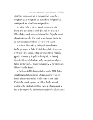 ประโยค๑ - อธิบายบาลีไวยากรณ์ อาขยาต - หน้าที่ 64 
แปลงเป็น ฉ (พยัญชนะที่ ๒), ค (พยัญชนะที่ ๓) แปลงเป็น ช 
(พยัญชนะที่ ๓), ฆ (พยัญชนะที่ ๔) แปลงเป็น ฌ (พยัญชนะที่ ๔), 
ง (พยัญชนะที่ ๕) แปลงเป็น  (พยัญชนะที่ ๕). 
ก. แปลง ก เป็น จ เช่น อุ. จงฺกมติ (ย่อมจงกรม) เดิม 
เป็น กมฺ ธาตุ ลง อ ปัจจัย ติ วิภัตติ เป็น กมติ, ทำ เทฺวภาวะ ก 
ไว้ข้างหน้าเป็น กกมติ แปลง ก ตัวอัพภาสเป็น จ ได้รูปเป็น จกมติ, 
แล้วลงนิคคหิตอาคมที่ จ เป็น จํกมติ, ตามหลักอาเทสนิคคหิต เมื่อ 
มี ก อยู่หลักแปลงนิคคหิตเป็น งฺ ได้ จำสำเร็จรูป จงฺกมติ. 
ข. แปลง ค เป็น ช เช่น อุ. ว่า ชิคุจฺฉติ (ย่อมเกลียดชัง) 
เดิมเป็น คุปฺ ธาตุ ลง ฉ ปัจจัย ติ วิภัตติ เป็น คุปฉติ, ทำ เทฺวภาวะ 
คุ ไว้ข้างหน้า เป็น คุคุปฉติ. แปลง ค ตัวอัพภาสเป็น ช ได้รูปเป็น 
ชุคุปฉติ, แปลงสระ อุ ที่ ชุ เป็น อิ เป็นชิคุปฉติ, ฉ ปัจจัยอยู่ 
เบื้องหลัง มีอำนาจให้แปลงที่สุดธาตุเป็น จ ตามหลักของพยัญชนะ 
สังโยค คือพยัญชนะที่ ๑ ซ้อนหน้าพยัญชนะที่ ๑-๒ ในวรรคของตน 
ได้ จึงสำเร็จรูปเป็น ชิคุจฺฉติ. 
ค. ในที่บางแห่งที่มีลำดับอักษรผิดกันมาแต่เดิม ก็มีวิธี คือต้อง 
แปลงให้ตรงตามลำดับกันเสียก่อน แล้วจึงแปลงต่อไป เช่น อุ. ว่า 
ชิฆจฺฉติ (ย่อมปรารถนาจะกิน) เดิมเป็น ฆสฺ ธาตุ ลง ฉ ปัจจัย 
ติ วิภัตติ เป็น ฆสฉติ, เทฺวภาวะ ฆ ไว้ข้างหน้า เป็น ฆฆสฉติ, 
จะแปลง ฆ เป็น ช ทีเดียวยังไม่ได้ก่อน เพราะ ฆ เป็นพยัญชนะที่ ๔ 
ส่วน ช เป็นพยัญชนะที่๓ ยังผิดลำดับกับอยู่ ฉะนั้นจึงจำเป็นต้องแปลง 
 