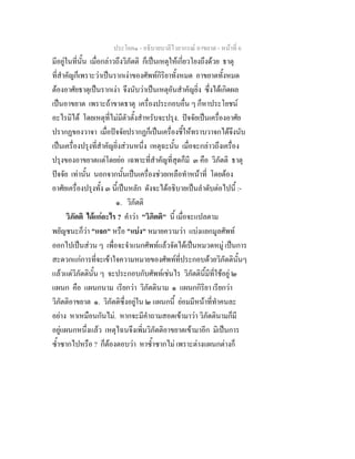 ประโยค๑ - อธิบายบาลีไวยากรณ์ อาขยาต - หน้าที่ 6 
มีอยู่ในที่นั้น เมื่อกล่าวถึงวิภัตติ ก็เป็นเหตุให้เกี่ยวโยงถึงด้วย ธาตุ 
ที่สำคัญก็เพราะว่าเป็นรากเง่าของศัพท์กิริยาทั้งหมด อาขยาตทั้งหมด 
ต้องอาศัยธาตุเป็นรากเง่า จึงนับว่าเป็นเหตุอันสำคัญยิ่ง ซึ่งได้เกิดผล 
เป็นอาขยาต เพราะถ้าขาดธาตุ เครื่องประกอบอื่น ๆ ก็หาประโยชน์ 
อะไรมิได้ โดยเหตุที่ไม่มีตัวตั้งสำหรับจะปรุง. ปัจจัยเป็นเครื่องอาศัย 
ปรากฏของวาจา เมื่อปัจจัยปรากฏก็เป็นเครื่องชี้ให้ทราบวาจกได้จึงนับ 
เป็นเครื่องปรุงที่สำคัญยิ่งส่วนหนึ่ง เหตุฉะนั้น เมื่อจะกล่าวถึงเครื่อง 
ปรุงของอาขยาตแต่โดยย่อ เฉพาะที่สำคัญที่สุดก็มี ๓ คือ วิภัตติ ธาตุ 
ปัจจัย เท่านั้น นอกจากนั้นเป็นเครื่องช่วยเหลือทำหน้าที่ โดยต้อง 
อาศัยเครื่องปรุงทั้ง ๓ นี้เป็นหลัก ดังจะได้อธิบายเป็นลำดับต่อไปนี้ :- 
๑. วิภัตติ 
วิภัตติ ได้แก่อะไร ? คำว่า "วิภิตติ" นี้ เมื่อจะแปลตาม 
พยัญชนะก็ว่า "แจก" หรือ "แบ่ง" หมายความว่า แบ่งแยกมูลศัพท์ 
ออกไปเป็นส่วน ๆ เพื่อจะจำแนกศัพท์แล้วจัดได้เป็นหมวดหมู่ เป็นการ 
สะดวกแก่การที่จะเข้าใจความหมายของศัพท์ที่ประกอบด้วยวิภัตตินั้นๆ 
แล้วแต่วิภัตตินั้น ๆ จะประกอบกับศัพท์เช่นไร วิภัตตินี้มีที่ใช้อยู่ ๒ 
แผนก คือ แผนกนาม เรียกว่า วิภัตตินาม ๑ แผนกกิริยา เรียกว่า 
วิภัตติอาขยาต ๑. วิภัตติซึ่งอยู่ใน ๒ แผนกนี้ ย่อมมีหน้าที่ทำคนละ 
อย่าง หาเหมือนกันไม่. หากจะมีคำถามสอดเข้ามาว่า วิภัตตินามก็มี 
อยู่แผนกหนึ่งแล้ว เหตุไฉนจึงเพิ่มวิภัตติอาขยาตเข้ามาอีก มิเป็นการ 
ซ้ำซากไปหรือ ? ก็ต้องตอบว่า หาซ้ำซากไม่ เพราะต่างแผนกต่างก็ 
 