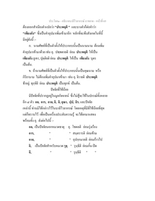 ประโยค๑ - อธิบายบาลีไวยากรณ์ อาขยาต - หน้าที่ 69 
ต้องออกสำเนียงคำแปลว่า "ประพฤติ " และบางคำก็ต่อคำว่า 
"เพียงดัง" ซึ่งเป็นคำอุปมาเพิ่มเข้ามาอีก หลักที่จะพึงสังเกตในที่นี้ 
มีอยู่ดังนี้ :- 
ก. นามศัพท์ที่เป็นตัวตั้งให้ประกอบนั้นเป็นนามนาม ต้องเพิ่ม 
คำอุปมาเข้ามาด้วย เช่น อุ. ปพฺพตายติ ย่อม ประพฤติ ให้เป็น 
เพียงดัง ภูเขา, ปุตฺติยติ ย่อม ประพฤติ ให้เป็น เพียงดัง บุตร 
เป็นต้น. 
ข. ถ้านามศัพท์ที่เป็นตัวตั้งให้ประกอบนั้นเป็นคุณนาม หรือ 
กิริยานาม ไม่ต้องเพิ่มคำอุปมาเข้ามา เช่น อุ. จิรายติ ประพฤติ 
ช้าอยู่. ทุกฺขิยิ ย่อม ประพฤติ เป็นทุกข์ เป็นต้น. 
ปัจจัยที่ใช้น้อย 
มีปัจจัยที่ปรากฏอยู่ในมูลกัจจายน์ ซึ่งไม่สู้จะใช้ในปกรณ์ทั้งหลาย 
อีก ๘ ตัว อล, อาร, อาล, อิ, อิ, อุณา, ปฺป, ยิร. และปัจจัย 
เหล่านี้ ท่านมิได้กล่าวไว้ในบาลีไวยากรณ์ โดยเหตุที่มีที่ใช้น้อยที่สุด 
แต่ก็ทราบไว้ เพื่อเป็นเครื่องประดับความรู้ จะได้ยกมาแสดง 
พร้อมทั้ง อุ. ดังต่อไปนี้ :- 
อล, เป็นปัจจัยนอกหมวดธาตุ อุ. โชตลติ ย่อมรุ่งเรือง 
อาร, " " สนฺตรารติ ย่อมข้าม 
อาล, " " อุปกฺกมาลติ ย่อมก้าวไป 
อิ, เป็นปัจจัยสำหรับหมวด รุธฺ " รุนฺธิติ ย่อมกั้น-ปิด 
อี, " " รุนฺธีติ " " 
 