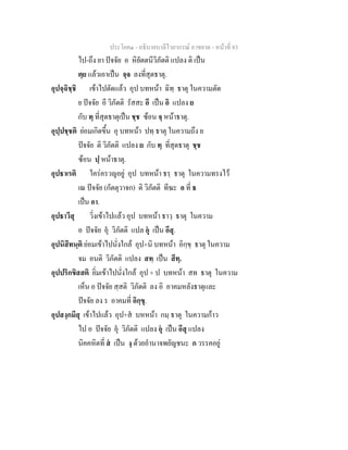 ประโยค๑ - อธิบายบาลีไวยากรณ์ อาขยาต - หน้าที่ 83 
ไป-ถึง ยา ปัจจัย อ หิยัตตนีวิภัตติ แปลง ติ เป็น 
ตฺย แล้วเอาเป็น จฺจ ลงที่สุดธาตุ. 
อุปจฺฉิชฺชิ เข้าไปตัดแล้ว อุป บทหน้า ฉิทฺ ธาตุ ในความตัด 
ย ปัจจัย อี วิภัตติ รัสสะ อี เป็น อิ แปลง ย 
กับ ทฺ ที่สุดธาตุเป็น ชฺช ซ้อน จฺ หน้าธาตุ. 
อุปฺปชฺชติ ย่อมเกิดขึ้น อุ บทหน้า ปทฺ ธาตุ ในความถึง ย 
ปัจจัย ติ วิภัตติ แปลง ย กับ ทฺ ที่สุดธาตุ ชฺช 
ซ้อน ปฺ หน้าธาตุ. 
อุปธาเรติ ใคร่ครวญอยู่ อุป บทหน้า ธรฺ ธาตุ ในความทรงไว้ 
เณ ปัจจัย (กัตตุวาจก) ติ วิภัตติ ทีฆะ อ ที่ ธ 
เป็น อา. 
อุปธาวึสุ วิ่งเข้าไปแล้ว อุป บทหน้า ธาวฺ ธาตุ ในความ 
อ ปัจจัย อุํ วิภัตติ แปล อ ํุ เป็น อึสุ. 
อุปนิสีทนฺติ ย่อมเข้าไปนั่งใกล้ อุป+นิ บทหน้า อิกฺขฺ ธาตุ ในความ 
จม อนติ วิภัตติ แปลง สทฺ เป็น สีทฺ. 
อุปปริกขิสสติ ยิ่มเข้าไปนั่งใกล้ อุป + ป บทหน้า สท ธาตุ ในความ 
เห็น อ ปัจจัย สฺสติ วิภัตติ ลง อิ อาคมหลังธาตุและ 
ปัจจัย ลง ร อาคมที่ อิกฺขุ. 
อุปสงฺกมึสุ เข้าไปแล้ว อุป+สํ บหหน้า กมฺ ธาตุ ในความก้าว 
ไป อ ปัจจัย อุํ วิภัตติ แปลง อํุ เป็น อึสุ แปลง 
นิคคหิตที่ สํ เป็น งฺ ด้วยอำนาจพยัญชนะ ก วรรคอยู่ 
 
