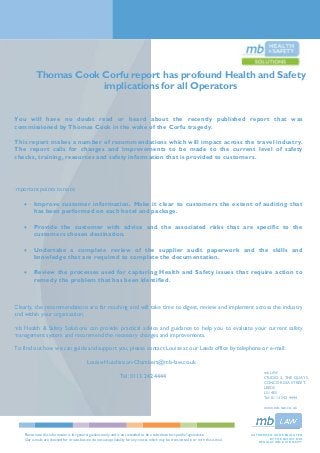Thomas Cook Corfu report has profound Health and Safety
implications for all Operators
AUTHORISED AND REGULATED
BY THE SOLICITORS
REGULATION AUTHORITY
mb LAW
STUDIO 3, THE QUAYS,
CONCORDIA STREET,
LEEDS
LS1 4ES
Tel: 0113 242 4444
www.mb-law.co.uk
Please note this information is for general guidance only and is not intended to be a substitute for specific legal advice.
Our e-mails are checked for viruses but we do not accept liability for any viruses which may be transmitted in or with this e-mail.
You will have no doubt read or heard about the recently published report that was
commissioned by Thomas Cook in the wake of the Corfu tragedy.
This report makes a number of recommendations which will impact across the travel industry.
The report calls for changes and improvements to be made to the current level of safety
checks, training, resources and safety information that is provided to customers.
Important points to note:
 Improve customer information. Make it clear to customers the extent of auditing that
has been performed on each hotel and package.
 Provide the customer with advice and the associated risks that are specific to the
customers chosen destination.
 Undertake a complete review of the supplier audit paperwork and the skills and
knowledge that are required to complete the documentation.
 Review the processes used for capturing Health and Safety issues that require action to
remedy the problem that has been identified.
Clearly, the recommendations are far reaching and will take time to digest, review and implement across the industry
and within your organisation.
mb Health & Safety Solutions can provide practical advice and guidance to help you to evaluate your current safety
management system and recommend the necessary changes and improvements.
To find out how we can guide and support you, please contact Louise at our Leeds office by telephone or e-mail:
Louise-Hutchinson-Chambers@mb-law.co.uk
Tel: 0113 242 4444
 