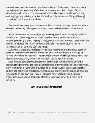 10 | P a g e C h r i s C a v a l i e r e , F a c i n g F o r w a r d © , T r a u m a R e c o v e r y P r o g r a m
may not have ever had a voice to influence change. Fortunately, there are many
that follow in the footsteps of our founders. Advocates, both those of lived
experience and those who also seek to improve the mental health system, are
working together to bring a better life to all who have been challenged through
trauma and resulting mental illness.
The names are many who have voiced their stories to change hearts and minds,
who work tirelessly to bring trauma-awareness to the forefront of our nation.
They all believe that the answer lies in seeing adaptations, not symptoms and
resiliency, not pathology. Let us hope that this view is embraced and this
knowledge quickly applied in programing, procedures and policies. These views are
needed to address the lack of understanding that has been causing the re-
traumatization of so many over the years.
At SAMHSA’S National Institute for Trauma Informed Care, there is a team of
peers and clinicians, who travel across the country spreading the message of
trauma awareness to behavioral health organizations and the general public. They
host webinars regularly and are an excellent source for information.
Each of us as consumer/survivors will continue to have our voices heard in
changing the programs, procedures and policies of behavioral health care services.
We work now as a team with providers on an equal level of individual expertise.
Doctors are experts on medicines, therapists are experts on therapies, and we are
the experts on our own experience, including how therapies, medications,
procedures, policies and programs affect us. Everyone now has a voice, as it
should be.
Let your voice be heard!
 