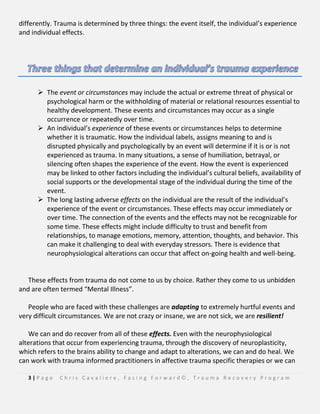 3 | P a g e C h r i s C a v a l i e r e , F a c i n g F o r w a r d © , T r a u m a R e c o v e r y P r o g r a m
differently. Trauma is determined by three things: the event itself, the individual’s experience
and individual effects.
 The event or circumstances may include the actual or extreme threat of physical or
psychological harm or the withholding of material or relational resources essential to
healthy development. These events and circumstances may occur as a single
occurrence or repeatedly over time.
 An individual’s experience of these events or circumstances helps to determine
whether it is traumatic. How the individual labels, assigns meaning to and is
disrupted physically and psychologically by an event will determine if it is or is not
experienced as trauma. In many situations, a sense of humiliation, betrayal, or
silencing often shapes the experience of the event. How the event is experienced
may be linked to other factors including the individual’s cultural beliefs, availability of
social supports or the developmental stage of the individual during the time of the
event.
 The long lasting adverse effects on the individual are the result of the individual’s
experience of the event or circumstances. These effects may occur immediately or
over time. The connection of the events and the effects may not be recognizable for
some time. These effects might include difficulty to trust and benefit from
relationships, to manage emotions, memory, attention, thoughts, and behavior. This
can make it challenging to deal with everyday stressors. There is evidence that
neurophysiological alterations can occur that affect on-going health and well-being.
These effects from trauma do not come to us by choice. Rather they come to us unbidden
and are often termed “Mental Illness”.
People who are faced with these challenges are adapting to extremely hurtful events and
very difficult circumstances. We are not crazy or insane, we are not sick, we are resilient!
We can and do recover from all of these effects. Even with the neurophysiological
alterations that occur from experiencing trauma, through the discovery of neuroplasticity,
which refers to the brains ability to change and adapt to alterations, we can and do heal. We
can work with trauma informed practitioners in affective trauma specific therapies or we can
 