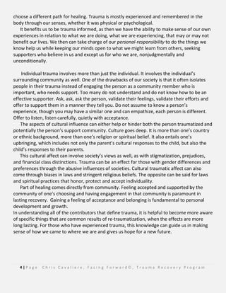 4 | P a g e C h r i s C a v a l i e r e , F a c i n g F o r w a r d © , T r a u m a R e c o v e r y P r o g r a m
choose a different path for healing. Trauma is mostly experienced and remembered in the
body through our senses, whether it was physical or psychological.
It benefits us to be trauma informed, as then we have the ability to make sense of our own
experiences in relation to what we are doing, what we are experiencing, that may or may not
benefit our lives. We then can take charge of our personal-responsibility to do the things we
know help us while keeping our minds open to what we might learn from others, seeking
supporters who believe in us and except us for who we are, nonjudgmentally and
unconditionally.
Individual trauma involves more than just the individual. It involves the individual’s
surrounding community as well. One of the drawbacks of our society is that it often isolates
people in their trauma instead of engaging the person as a community member who is
important, who needs support. Too many do not understand and do not know how to be an
effective supporter. Ask, ask, ask the person, validate their feelings, validate their efforts and
offer to support them in a manner they tell you. Do not assume to know a person’s
experience, though you may have a similar one and can empathize, each person is different.
Offer to listen, listen carefully, quietly with acceptance.
The aspects of cultural influence can either help or hinder both the person traumatized and
potentially the person’s support community. Culture goes deep. It is more than one’s country
or ethnic background, more than one’s religion or spiritual belief. It also entails one’s
upbringing, which includes not only the parent’s cultural responses to the child, but also the
child’s responses to their parents.
This cultural affect can involve society’s views as well, as with stigmatization, prejudices,
and financial class distinctions. Trauma can be an effect for those with gender differences and
preferences through the abusive influences of societies. Cultural traumatic affect can also
come through biases in laws and stringent religious beliefs. The opposite can be said for laws
and spiritual practices that honor, protect and accept individuality.
Part of healing comes directly from community. Feeling accepted and supported by the
community of one’s choosing and having engagement in that community is paramount in
lasting recovery. Gaining a feeling of acceptance and belonging is fundamental to personal
development and growth.
In understanding all of the contributors that define trauma, it is helpful to become more aware
of specific things that are common results of re-traumatization, when the effects are more
long lasting. For those who have experienced trauma, this knowledge can guide us in making
sense of how we came to where we are and gives us hope for a new future.
 