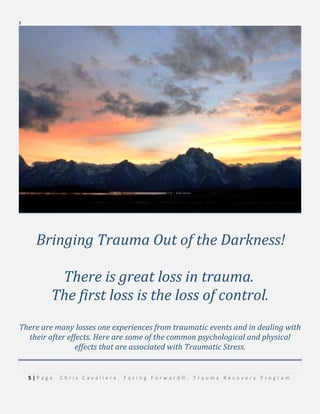 5 | P a g e C h r i s C a v a l i e r e , F a c i n g F o r w a r d © , T r a u m a R e c o v e r y P r o g r a m
z
Bringing Trauma Out of the Darkness!
There is great loss in trauma.
The first loss is the loss of control.
There are many losses one experiences from traumatic events and in dealing with
their after effects. Here are some of the common psychological and physical
effects that are associated with Traumatic Stress.
 