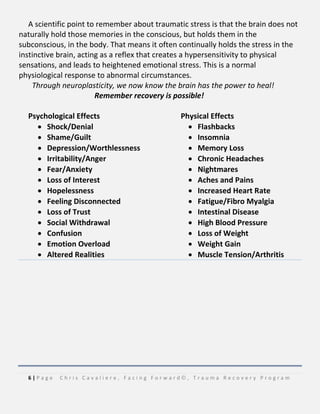 6 | P a g e C h r i s C a v a l i e r e , F a c i n g F o r w a r d © , T r a u m a R e c o v e r y P r o g r a m
A scientific point to remember about traumatic stress is that the brain does not
naturally hold those memories in the conscious, but holds them in the
subconscious, in the body. That means it often continually holds the stress in the
instinctive brain, acting as a reflex that creates a hypersensitivity to physical
sensations, and leads to heightened emotional stress. This is a normal
physiological response to abnormal circumstances.
Through neuroplasticity, we now know the brain has the power to heal!
Remember recovery is possible!
Psychological Effects
 Shock/Denial
 Shame/Guilt
 Depression/Worthlessness
 Irritability/Anger
 Fear/Anxiety
 Loss of Interest
 Hopelessness
 Feeling Disconnected
 Loss of Trust
 Social Withdrawal
 Confusion
 Emotion Overload
 Altered Realities
Physical Effects
 Flashbacks
 Insomnia
 Memory Loss
 Chronic Headaches
 Nightmares
 Aches and Pains
 Increased Heart Rate
 Fatigue/Fibro Myalgia
 Intestinal Disease
 High Blood Pressure
 Loss of Weight
 Weight Gain
 Muscle Tension/Arthritis
 
