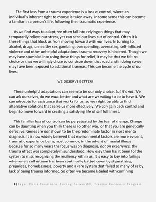 8 | P a g e C h r i s C a v a l i e r e , F a c i n g F o r w a r d © , T r a u m a R e c o v e r y P r o g r a m
The first loss from a trauma experience is a loss of control, where an
individual’s inherent right to choose is taken away. In some sense this can become
a familiar in a person’s life, following their traumatic experience.
As we find ways to adapt, we often fall into relying on things that may
temporarily relieve our stress, yet can send our lives out of control. Often it is
these things that block us from moving forward with our lives. In turning to
alcohol, drugs, unhealthy sex, gambling, overspending, overeating, self-inflicted
violence and other unhelpful adaptations, trauma recovery is hindered. Though we
may have stumbled into using these things for relief, it may be that we felt no
choice or that we willingly chose to continue down that road and in doing so we
may have been exposed to additional traumas. This can become the cycle of our
lives.
WE DESERVE BETTER!
Those unhelpful adaptations can seem to be our only choice, but it’s not. We
can ask ourselves, do we want better and what are we willing to do to have it. We
can advocate for assistance that works for us, so we might be able to find
alternative solutions that serve us more effectively. We can gain back control and
begin to move forward in creating a satisfying life of self fulfilment.
This familiar loss of control can be perpetuated by the fear of change. Change
can be daunting when you think there is no other way, or that you are genetically
defective. Genes are not shown to be the predominate factor in most mental
diagnosis. It is now widely believed that environmental factors are more evident,
traumatic experience being most common, in the advent of mental illness.
Because for so many years the focus was on diagnosis, not on experience, the
trauma effect was completely misunderstood. How easy then has it been for the
system to miss recognizing the resiliency within us. It is easy to buy into failings
when one’s self esteem has been continually batted down by stigmatizing,
prejudices, homelessness, poverty and a care system that failed so many of us by
lack of being trauma informed. So often we became labeled with confining
 