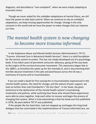 9 | P a g e C h r i s C a v a l i e r e , F a c i n g F o r w a r d © , T r a u m a R e c o v e r y P r o g r a m
diagnosis, and described as “non-compliant”, when we were simply adapting to
traumatic stress.
Though we never asked for the unbidden adaptations of mental illness, we still
have the power to take back control. When we continue to rely on unhelpful
adaptations, we keep missing opportunities for change. Change is the only
constant in this world and we have the power to make changes that can improve
our lives.
The mental health system is now changing
to become more trauma informed.
In the Substance Abuse and Mental Health Services Administration’s TIP 57,
“Trauma- Informed Care in Behavioral Health Services”, there is a solid foundation
for the service system to evolve. This has not simply developed out of a psychology
book. It has taken years of persistent consumer advocacy, going all the way back
to the origins of the survivor/consumer movement. This awareness began late in
the 1800’s, as Dorothea Dix spoke up for the mentally ill, and in documenting their
horrible abusive treatment in the jails and poorhouses across the US was a
testimony of trauma and re-traumatization.
If we can credit a book for first voicing the re-traumatization experienced in the
mental health system, the need for change, and the advent of peer support, we
look no further than Judi Chamberlin’s “On Our Own”. In her book, she gives
testimony to the dysfunction of the mental health system’s traumatizing
treatments and policies, while outlining how those who shared these experiences
were able to come together, help each other to recover and begin the process of
changing that system. What is truly astonishing is that her book was first published
in 1978, 36 years before TIP 57 was published.
If the people like her back then, had not stepped up and began this long lived
dialogue that has culminated in the implementation of Trauma Informed Care, we
 