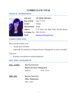1
CURRICULUM VITAE
PERSONAL INFORMATIONS
Full name : VŨ MINH PHƯƠNG
Date of birth : June 2nd 1991
Gender : Female
Marital Status : Single
Address : 9, T2 Street, Tây Thạnh Ward, Tân Phú District
Cell phone No : 0907.474.014
Email : phuong.vm91@gmail.com
CAREER OBJECTIVES
Short term and medium term:
 Having good soft skills.
 Improving the experiences in Human Resource Management as much as possible.
Long term:
 Working in recruitment or training department.
EDUCATION BACKGROUND
2013 – 12/2014 : Hoa Sen University
Human Resources Management
Bachelor GPA: 3.21/4
2009 - 2012 : Hoa Sen University
Office Management
GPA: 3.06/4
 