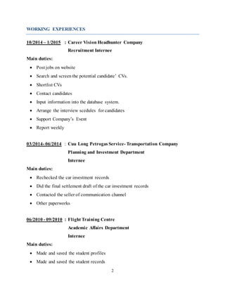 2
WORKING EXPERIENCES
10/2014 – 1/2015 : Career Vision Headhunter Company
Recruitment Internee
Main duties:
 Post jobs on website
 Search and screen the potential candidate’ CVs.
 Shortlist CVs
 Contact candidates
 Input information into the database system.
 Arrange the interview scedules for candidates
 Support Company’s Event
 Report weekly
03/2014- 06/2014 : Cuu Long Petrogas Service- Transportation Company
Planning and Investment Department
Internee
Main duties:
 Rechecked the car investment records
 Did the final settlement draft of the car investment records
 Contacted the seller of communication channel
 Other paperworks
06/2010 - 09/2010 : Flight Training Centre
Academic Affairs Department
Internee
Main duties:
 Made and saved the student profiles
 Made and saved the student records
 