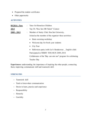 3
 Prepared the student certificates
 Other paperworks
ACTIVITIES
09/2014 – Now : Tutor for Homeless Children
2013 : Top 30, “Hoa Sen HR Talent” Contest
2009 – 2013 : Member of Amity Club, Hoa Sen University,
Joined as the member of the organizer these activities:
 Brain storming workshop
 Welcome day for fresh- year students
 City Tour
 Halloween party (with Let’s Rendezvous _ English club)
Participated in TERRY FOX RUN 2009, 2010
Collaborator of the “Bay cao ước mơ” program for celebrating
Teacher Day
Experiences: understanding the importance of inspiring the other people, connecting
them; improving communicate skill and teamwork skill.
STRENGTHS
 Teamwork skill
 Tend to listen when communication
 Desire to learn, practice and experience
 Responsibility
 Honestly
 Carefully
 