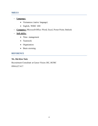 4
SKILLS
 Language:
 Vietnamese (native language)
 English, TOEIC 680
 Computer: Microsoft Office: Word, Excel, Power Point, Outlook
 Soft skills:
 Time- management
 Teamwork
 Organization
 Brain storming
REFERENCE
Ms. Bùi Kim Tước
Recruitment Consultant at Career Vision JSC, HCMC
0984.627.417
 