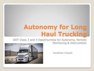 Autonomy for Long
Haul Trucking
DOT Class 3 and 4 Opportunities for Autonomy, Remote
Monitoring & Intervention
Jonathan Hujsak
 