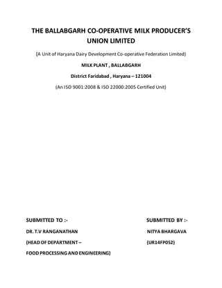 THE BALLABGARH CO-OPERATIVE MILK PRODUCER’S
UNION LIMITED
(A Unit of Haryana Dairy Development Co-operative Federation Limited)
MILK PLANT , BALLABGARH
District Faridabad , Haryana – 121004
(An ISO 9001:2008 & ISO 22000:2005 Certified Unit)
SUBMITTED TO :- SUBMITTED BY :-
DR. T.V RANGANATHAN NITYA BHARGAVA
(HEAD OF DEPARTMENT – (UR14FP052)
FOOD PROCESSING AND ENGINEERING)
 