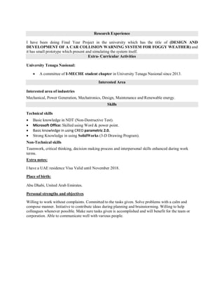 Research Experience
I have been doing Final Year Project in the university which has the title of (DESIGN AND
DEVELOPMENT OF A CAR COLLISION WARNING SYSTEM FOR FOGGY WEATHER) and
it has small prototype which present and simulating the system itself.
Extra- Curricular Activities
University Tenaga Nasional:
 A committee of I-MECHE student chapter in University Tenaga Nasional since 2013.
Interested Area
Interested area of industries
Mechanical, Power Generation, Mechatronics, Design, Maintenance and Renewable energy.
Skills
Technical skills
 Basic knowledge in NDT (Non-Destructive Test).
 Microsoft Office: Skilled using Word & power point.
 Basic knowledge in using CREO parametric 2.0.
 Strong Knowledge in using SolidWorks (3-D Drawing Program).
Non-Technical skills
Teamwork, critical thinking, decision making process and interpersonal skills enhanced during work
terms.
Extra notes:
I have a UAE residence Visa Valid until November 2018.
Place of birth:
Abu Dhabi, United Arab Emirates.
Personal strengths and objectives
Willing to work without complaints. Committed to the tasks given. Solve problems with a calm and
compose manner. Initiative to contribute ideas during planning and brainstorming. Willing to help
colleagues whenever possible. Make sure tasks given is accomplished and will benefit for the team or
corporation. Able to communicate well with various people.
 